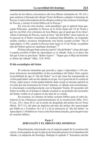La sacralidad del domingo 213 
concilio de los líderes eclesiásticos del Asia Menor (alrededor de 191 d.C.) 
para analizar el llamado del obispo Víctor de Roma a adoptar el domingo de 
Pascua. La decisión unánime de los obispos asiáticos fue rechazar el domingo 
de Pascua y retener la fecha bíblica de la Pascua.57 
En vista de estos hechos, sería paradójico que el apóstol Juan que, 
según Polícrates, guardaba la Pascua en la fecha fijada del 14 de Nisán y 
que les escribió a los cristianos de Asia Menor, que al igual que él no obser-vaban 
el domingo de Pascua, usara la frase “día del Señor” para expresar su 
fe pascual en el Señor resucitado. El cardenal Jean Daniélou, un respetado 
erudito católico, reconoce tímidamente este hecho cuando escribe: “En el 
Apocalipsis (1:10), cuando la Pascua tiene lugar el 14 de Nisán, la palabra 
[día del Señor] quizá no signifique domingo”.58 
El único día que Juan conocía como el “día del Señor” a fines del siglo 
I cuando escribió el libro de Apocalipsis es el sábado. Este es el único día 
del que Cristo se proclama “Señor–kupios”. “Sepan que el Hijo del hombre 
es Señor del sábado” (Mat. 12:8, NVI). 
El día escatológico del Señor 
El contexto inmediato que precede y sigue a Apocalipsis 1:10 con-tiene 
referencias inconfundibles al día escatológico del Señor. Esto sugiere 
la posibilidad de que el “día del Señor” en el que Juan fue transportado en 
visión pudo haber sido un día sábado en el que vio el gran día de la venida de 
Cristo. ¡Qué mayor visión podría haberle dado coraje al anciano apóstol en 
el exilio por dar testimonio de Cristo! Además, el sábado está estrechamen-te 
relacionado escatológicamente con la Segunda Venida. El encuentro del 
Señor invisible en el tiempo el sábado semanal es un preludio del encuentro 
del Señor visible en el espacio el día final de su venida. 
En resumen, los intentos de hallar sustento bíblico para el culto do-minical 
en las referencias neotestamentarias de la resurrección (Mar. 16:2, 
9; Luc. 24:1; Juan 20:1), de la noche de despedida del primer día en Troas 
(Hech. 20:7-11), del plan de depósito privado del primer día mencionado 
por Pablo en 1 Corintios 16:1 al 3 y de la referencia al “día del Señor” en 
Apocalipsis 1:10 deben ser vistas como bien intencionadas, pero desprovistas 
de sustento bíblico. 
Parte 5 
JERUSALÉN Y EL ORIGEN DEL DOMINGO 
Estrechamente relacionada con el supuesto papel de la resurrección 
está la visión popular de que la iglesia de Jerusalén promovió el abandono del 
sábado y la adopción del domingo. Dediqué el capítulo 5 “Jerusalem and the 
 
