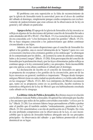 La sacralidad del domingo 215 
El problema con esta suposición es la falta de reconocimiento de 
que la iglesia de Jerusalén tenía la autoridad, pero no el deseo de cambiar 
del sábado al domingo, simplemente porque estaba compuesta casi exclusi-vamente 
de judeocristianos que eran celosos de la observancia de la ley en 
general y del sábado en particular. 
Apego a la ley. El apego de la iglesia de Jerusalén a la ley mosaica se 
refleja en algunas de las decisiones del primer concilio de Jerusalén llevado a 
cabo alrededor del 49 o 50 d.C. (Ver Hech. 15.) La exención de la circuncisi-ón 
era concedida solo “a los hermanos de entre los gentiles” (Hech. 15:23). 
No se hace ninguna concesión a los judeocristianos que deben continuar 
circuncidando a sus hijos. 
Además, de las cuatro disposiciones que el concilio de Jerusalén les 
aplicó a los gentiles, una es moral (abstención de la “lujuria”) pero tres son 
ceremoniales (incluso a los cristianos gentiles se les ordena que “se abstengan 
de lo contaminado por los ídolos... de [comer] la carne de animales estrangu-lados 
y de [comer] sangre” [Hech. 15:20]). Esta preocupación del concilio de 
Jerusalén por la profanación ritual y por las leyes alimentarias judías refleja su 
continuo apego a la ley ceremonial judía y sus preceptos. Sería inconcebible 
que esta iglesia a esta altura cambiara el sábado por el domingo. 
La declaración de Jacobo en el concilio de Jerusalén en apoyo a 
su propuesta de exceptuar a los gentiles de la circuncisión, pero no de las 
leyes mosaicas en general, también es importante: “Porque desde tiempos 
antiguos Moisés tiene en cada ciudad sus predicadores y es leído cada sábado 
en las sinagogas” (Hech. 15:21, BJ). Los intérpretes de Moisés reconocen 
que, tanto en su propuesta como en su justificación, Jacobo reafirma la 
naturaleza obligatoria de la ley de Moisés que era habitualmente enseñada 
cada sábado en la sinagoga. 
La última visita de Pablo a Jerusalén. Recibimos mayor revelación 
con la última visita de Pablo a Jerusalén. El apóstol fue informado por Jacobo 
y los ancianos que miles de los judíos convertidos eran todos “celosos por la 
ley” (Hech. 21:20). Los mismos líderes luego persuadieron a Pablo a probar 
ante el pueblo que él también andaba “ordenadamente, guardando la ley” 
(Hech. 21:24) sometiéndose a un rito de purificación en el Templo. En vista 
de este profundo compromiso con la observancia de la Ley, es casi incon-cebible 
que la iglesia de Jerusalén hubiese abrogado uno de sus preceptos 
principales –la observancia del sábado– y que hubiese promovido el culto 
dominical en su lugar. 
 