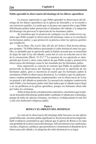 216 Capítulo 6 
Pablo aprendió la observancia del domingo de los líderes apostólicos 
La tercera suposición es que Pablo aprendió la observancia del do-mingo 
de los líderes apostólicos de la iglesia de Jerusalén y se la enseñó a 
sus conversos gentiles. La razón que se da para esta suposición es que Pablo 
difícilmente podría haber promovido el abandono del sábado y la adopción 
del domingo sin provocar la oposición de los hermanos judíos. 
Se considera que la ausencia de cualquier eco de controversia sig-nifica 
que Pablo aceptó la observancia del domingo como se la enseñaron 
los hermanos judíos, y que promovió su práctica entre las iglesias gentiles 
que estableció. 
En su libro, The Lord’s Day [El día del Señor], Paul Jewett afirma, 
por ejemplo: “Si Pablo hubiese presentado el culto dominical entre los gen-tiles, 
es probable que la oposición judía lo habría acusado por su temeridad 
de dejar de lado la ley del sábado, como fue el caso en relación con el rito 
de la circuncisión (Hech. 21:21)”.60 La ausencia de esa oposición es inter-pretada 
por Jewett y otros como indicio de que Pablo aceptó y promovió la 
observancia del domingo como le fue enseñada por los hermanos judíos. 
Esta suposición es correcta al sostener que Pablo no podría haber 
promovido la observancia del domingo sin provocar la oposición de los 
hermanos judíos, pero es incorrecta al asumir que los hermanos judíos le 
enseñaron a Pablo la observancia dominical. La verdad es que los judeocris-tianos 
estaban profundamente comprometidos con la observancia de la ley 
en general y del sábado en particular. La ausencia de cualquier controversia 
entre Pablo y los hermanos judíos más bien indica que el sábado nunca llegó 
a ser un problema en la iglesia apostólica, porque era fielmente observado 
por todos los cristianos. 
Sobre la base de las consideraciones anteriores, concluimos que la igle-sia 
de Jerusalén difícilmente podría haber cambiado el sábado por el domingo, 
porque de todas las iglesias cristianas, era étnica y teológicamente la más fiel 
y leal a las tradiciones religiosas judías. 
Parte 6 
ROMA Y EL ORIGEN DEL DOMINGO 
La cuna de la observancia del domingo debe buscarse en una iglesia 
gentil influyente, sin raíces judías significativas. En el curso de mi investigación, 
hallé evidencias acumulativas que indican que la iglesia de Roma es la cuna 
más probable de la observancia del domingo. Allí encontramos las condiciones 
sociales, religiosas y políticas que permitieron y fomentaron el abandono de la 
observancia del sábado y la adopción del culto dominical en su lugar. 
 