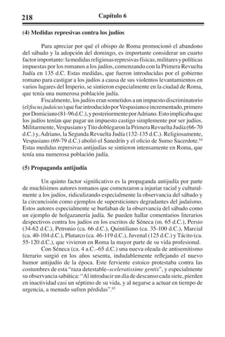 218 Capítulo 6 
(4) Medidas represivas contra los judíos 
Para apreciar por qué el obispo de Roma promocionó el abandono 
del sábado y la adopción del domingo, es importante considerar un cuarto 
factor importante: la medidas religiosas represivas físicas, militares y políticas 
impuestas por los romanos a los judíos, comenzando con la Primera Revuelta 
Judía en 135 d.C. Estas medidas, que fueron introducidas por el gobierno 
romano para castigar a los judíos a causa de sus violentos levantamientos en 
varios lugares del Imperio, se sintieron especialmente en la ciudad de Roma, 
que tenía una numerosa población judía. 
Fiscalmente, los judíos eran sometidos a un impuesto discriminatorio 
(el fiscus judaicus) que fue introducido por Vespasiano e incrementado, primero 
por Domiciano (81-96 d.C.), y posteriormente por Adriano. Esto implicaba que 
los judíos tenían que pagar un impuesto castigo simplemente por ser judíos. 
Militarmente, Vespasiano y Tito doblegaron la Primera Revuelta Judía (66-70 
d.C.) y, Adriano, la Segunda Revuelta Judía (132-135 d.C.). Religiosamente, 
Vespasiano (69-79 d.C.) abolió el Sanedrín y el oficio de Sumo Sacerdote.64 
Estas medidas represivas antijudías se sintieron intensamente en Roma, que 
tenía una numerosa población judía. 
(5) Propaganda antijudía 
Un quinto factor significativo es la propaganda antijudía por parte 
de muchísimos autores romanos que comenzaron a injuriar racial y cultural-mente 
a los judíos, ridiculizando especialmente la observancia del sábado y 
la circuncisión como ejemplos de supersticiones degradantes del judaísmo. 
Estos autores especialmente se burlaban de la observancia del sábado como 
un ejemplo de holgazanería judía. Se pueden hallar comentarios literarios 
despectivos contra los judíos en los escritos de Séneca (m. 65 d.C.), Persio 
(34-62 d.C.), Petronio (ca. 66 d.C.), Quintiliano (ca. 35-100 d.C.), Marcial 
(ca. 40-104 d.C.), Plutarco (ca. 46-119 d.C.), Juvenal (125 d.C.) y Tácito (ca. 
55-120 d.C.), que vivieron en Roma la mayor parte de su vida profesional. 
Con Séneca (ca. 4 a.C.–65 d.C.) una nueva oleada de antisemitismo 
literario surgió en los años sesenta, indudablemente reflejando el nuevo 
humor antijudío de la época. Este ferviente estoico protestaba contra las 
costumbres de esta “raza detestable–sceleratissime gentis”, y especialmente 
su observancia sabática: “Al introducir un día de descanso cada siete, pierden 
en inactividad casi un séptimo de su vida, y al negarse a actuar en tiempo de 
urgencia, a menudo sufren pérdidas”.65 
 