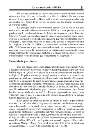 La naturaleza de la Biblia 21 
Un número creciente de líderes cristianos se están uniendo al coro 
de descreimiento, al poner en duda la veracidad de la Biblia. Esta deserción 
de una elevada opinión de la Biblia está teniendo un impacto mucho más 
devastador en el futuro de las iglesias cristianas que los intentos pasados de 
suprimir la Biblia. 
Las presuposiciones antisobrenaturalistas de la Crítica bíblica influyen 
en los métodos utilizados en los estudios bíblicos contemporáneos y en la 
predicación de muchos ministros. Al hablar de su propia Iglesia Bautista, 
Clark H. Pinnock, un respetado erudito evangélico que trabajó como presi-dente 
de la Sociedad Teológica Evangélica, nota que “un considerable número 
de líderes y pensadores bautistas ha rechazado pública e inequívocamente 
la completa veracidad de la Biblia, y a veces han condenado la creencia en 
ella... Y debemos decir que este cambio de opinión ha causado una ruptura 
continua y grave entre la vasta mayoría de bautistas que sostienen la visión 
tradicional bautista y cristiana de la Biblia y la mayor parte de los profesores 
de seminarios y universidades que francamente no la apoyan”.6 
Una crisis sin precedentes 
Casi con previsión profética, el renombrado teólogo sistemático A. H. 
Strong advirtió en 1918 acerca de los graves peligros planteados por la Crítica 
bíblica negativa. “¿Cuál es el efecto de este método en nuestros seminarios 
teológicos? Es privar al mensaje evangélico de toda firmeza, y hacer de los 
profesores y estudiantes universitarios diseminadores de la duda... El descrei-miento 
en la enseñanza de nuestros seminarios es como una niebla encegue-cedora 
que lentamente se asienta sobre nuestras iglesias, y gradualmente está 
aboliendo no solo todas las creencias definidas de la doctrina cristiana, sino 
también toda convicción de deber para contender ‘ardientemente por la fe que 
ha sido una vez dada a los santos’. [...] Estamos dejando de ser evangelistas 
y también evangélicos, y si continúa este proceso descendente, a su debido 
tiempo dejaremos de existir”.7 
Estas graves advertencias ponen de relieve la crisis sin precedentes 
causada por la Crítica bíblica. Hay dos versiones del cristianismo en juego: 
una se basa en la revelación divina, y la otra tiene su origen en la razón hu-mana. 
Sorprendentemente, como la autoridad de la Biblia está disminuyendo 
en el mundo protestante, la autoridad del Papa está aumentando. La razón es 
sencilla. A la gente le molesta la tiranía, pero acepta la voz de la autoridad. Y 
el Papa les habla con autoridad a millones de protestantes que ya no saben qué 
creer. Para ellos, el Pontífice ha llegado a ser, como lo expresa el historiador 
eclesiástico Martin. E. Mary: “una fortaleza andante de la fe” en medio de una 
sociedad impía (TV Guide, 5 de septiembre de 1987, p. 34). 
 