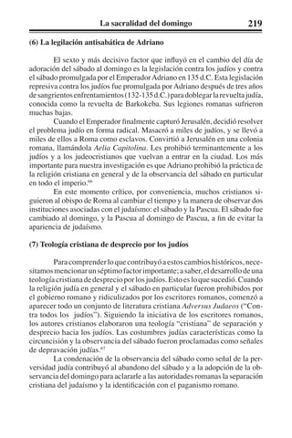 La sacralidad del domingo 219 
(6) La legilación antisabática de Adriano 
El sexto y más decisivo factor que influyó en el cambio del día de 
adoración del sábado al domingo es la legislación contra los judíos y contra 
el sábado promulgada por el Emperador Adriano en 135 d.C. Esta legislación 
represiva contra los judíos fue promulgada por Adriano después de tres años 
de sangrientos enfrentamientos (132-135 d.C.) para doblegar la revuelta judía, 
conocida como la revuelta de Barkokeba. Sus legiones romanas sufrieron 
muchas bajas. 
Cuando el Emperador finalmente capturó Jerusalén, decidió resolver 
el problema judío en forma radical. Masacró a miles de judíos, y se llevó a 
miles de ellos a Roma como esclavos. Convirtió a Jerusalén en una colonia 
romana, llamándola Aelia Capitolina. Les prohibió terminantemente a los 
judíos y a los judeocristianos que vuelvan a entrar en la ciudad. Los más 
importante para nuestra investigación es que Adriano prohibió la práctica de 
la religión cristiana en general y de la observancia del sábado en particular 
en todo el imperio.66 
En este momento crítico, por conveniencia, muchos cristianos si-guieron 
al obispo de Roma al cambiar el tiempo y la manera de observar dos 
instituciones asociadas con el judaísmo: el sábado y la Pascua. El sábado fue 
cambiado al domingo, y la Pascua al domingo de Pascua, a fin de evitar la 
apariencia de judaísmo. 
(7) Teología cristiana de desprecio por los judíos 
Para comprender lo que contribuyó a estos cambios históricos, nece-sitamos 
mencionar un séptimo factor importante; a saber, el desarrollo de una 
teología cristiana de desprecio por los judíos. Esto es lo que sucedió. Cuando 
la religión judía en general y el sábado en particular fueron prohibidos por 
el gobierno romano y ridiculizados por los escritores romanos, comenzó a 
aparecer todo un conjunto de literatura cristiana Adversus Judaeos (“Con-tra 
todos los judíos”). Siguiendo la iniciativa de los escritores romanos, 
los autores cristianos elaboraron una teología “cristiana” de separación y 
desprecio hacia los judíos. Las costumbres judías características como la 
circuncisión y la observancia del sábado fueron proclamadas como señales 
de depravación judías.67 
La condenación de la observancia del sábado como señal de la per-versidad 
judía contribuyó al abandono del sábado y a la adopción de la ob-servancia 
del domingo para aclararle a las autoridades romanas la separación 
cristiana del judaísmo y la identificación con el paganismo romano. 
 