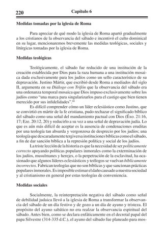 220 Capítulo 6 
Medidas tomadas por la iglesia de Roma 
Para apreciar de qué modo la iglesia de Roma apartó gradualmente 
a los cristianos de la observancia del sábado e incentivó el culto dominical 
en su lugar, mencionaremos brevemente las medidas teológicas, sociales y 
litúrgicas tomadas por la iglesia de Roma. 
Medidas teológicas 
Teológicamente, el sábado fue reducido de una institución de la 
creación establecida por Dios para la raza humana a una institución mosai-ca 
dada exclusivamente para los judíos como un sello característico de su 
depravación. Justino Mártir, que escribió desde Roma a mediados del siglo 
II, argumenta en su Diálogo con Trifón que la observancia del sábado era 
una ordenanza temporal mosaica que Dios impuso exclusivamente sobre los 
judíos como “una marca para singularizarlos para el castigo que bien tienen 
merecido por sus infidelidades”.68 
Es difícil comprender cómo un líder eclesiástico como Justino, que 
se convirtió en mártir de la fe cristiana, pudo rechazar el significado bíblico 
del sábado como una señal del mandamiento pactual con Dios (Éxo. 21:16, 
17; Eze. 20:12, 20) y reducirlo a su vez a una señal de depravación judía. Lo 
que es aún más difícil de aceptar es la ausencia de condenaciones eruditas 
por una teología tan absurda y vergonzosa de desprecio por los judíos; una 
teología que descaradamente tergiversa instituciones bíblicas como el sábado, 
a fin de dar sanción bíblica a la represión política y social de los judíos. 
La triste lección de la historia es que la necesidad de ser políticamente 
correcto apoyando políticas populares inmorales como la exterminación de 
los judíos, musulmanes y herejes, o la perpetración de la esclavitud, ha oca-sionado 
que algunos líderes eclesiásticos y teólogos se vuelvan bíblicamente 
incorrectos. Fabrican teologías que no son bíblicas y que sancionan prácticas 
populares inmorales. Es imposible estimar el daño causado a nuestra sociedad 
y al cristianismo en general por estas teologías de conveniencia. 
Medidas sociales 
Socialmente, la reinterpretación negativa del sábado como señal 
de debilidad judaica llevó a la iglesia de Roma a transformar la observan-cia 
del sábado de un día festivo y de gozo a un día de ayuno y tristeza. El 
propósito del ayuno sabático no era realzar la observancia espiritual del 
sábado. Antes bien, como se declara enfáticamente en el decretal papal del 
papa Silvestre (314-335 d.C.), el ayuno del sábado fue planeado para mos- 
 