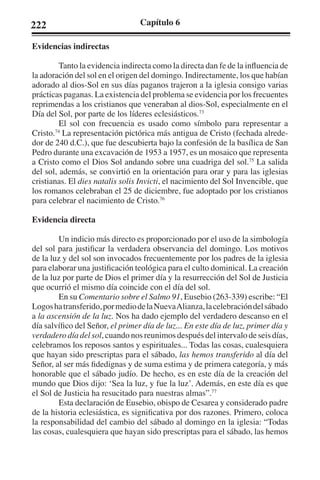 222 Capítulo 6 
Evidencias indirectas 
Tanto la evidencia indirecta como la directa dan fe de la influencia de 
la adoración del sol en el origen del domingo. Indirectamente, los que habían 
adorado al dios-Sol en sus días paganos trajeron a la iglesia consigo varias 
prácticas paganas. La existencia del problema se evidencia por los frecuentes 
reprimendas a los cristianos que veneraban al dios-Sol, especialmente en el 
Día del Sol, por parte de los líderes eclesiásticos.73 
El sol con frecuencia es usado como símbolo para representar a 
Cristo.74 La representación pictórica más antigua de Cristo (fechada alrede-dor 
de 240 d.C.), que fue descubierta bajo la confesión de la basílica de San 
Pedro durante una excavación de 1953 a 1957, es un mosaico que representa 
a Cristo como el Dios Sol andando sobre una cuadriga del sol.75 La salida 
del sol, además, se convirtió en la orientación para orar y para las iglesias 
cristianas. El dies natalis solis Invicti, el nacimiento del Sol Invencible, que 
los romanos celebraban el 25 de diciembre, fue adoptado por los cristianos 
para celebrar el nacimiento de Cristo.76 
Evidencia directa 
Un indicio más directo es proporcionado por el uso de la simbología 
del sol para justificar la verdadera observancia del domingo. Los motivos 
de la luz y del sol son invocados frecuentemente por los padres de la iglesia 
para elaborar una justificación teológica para el culto dominical. La creación 
de la luz por parte de Dios el primer día y la resurrección del Sol de Justicia 
que ocurrió el mismo día coincide con el día del sol. 
En su Comentario sobre el Salmo 91, Eusebio (263-339) escribe: “El 
Logos ha transferido, por medio de la Nueva Alianza, la celebración del sábado 
a la ascensión de la luz. Nos ha dado ejemplo del verdadero descanso en el 
día salvífico del Señor, el primer día de luz... En este día de luz, primer día y 
verdadero día del sol, cuando nos reunimos después del intervalo de seis días, 
celebramos los reposos santos y espirituales... Todas las cosas, cualesquiera 
que hayan sido prescriptas para el sábado, las hemos transferido al día del 
Señor, al ser más fidedignas y de suma estima y de primera categoría, y más 
honorable que el sábado judío. De hecho, es en este día de la creación del 
mundo que Dios dijo: ‘Sea la luz, y fue la luz’. Además, en este día es que 
el Sol de Justicia ha resucitado para nuestras almas”.77 
Esta declaración de Eusebio, obispo de Cesarea y considerado padre 
de la historia eclesiástica, es significativa por dos razones. Primero, coloca 
la responsabilidad del cambio del sábado al domingo en la iglesia: “Todas 
las cosas, cualesquiera que hayan sido prescriptas para el sábado, las hemos 
 