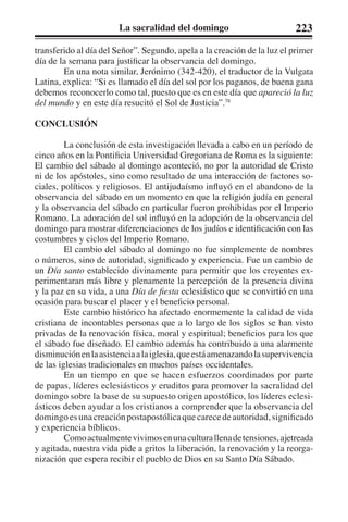 La sacralidad del domingo 223 
transferido al día del Señor”. Segundo, apela a la creación de la luz el primer 
día de la semana para justificar la observancia del domingo. 
En una nota similar, Jerónimo (342-420), el traductor de la Vulgata 
Latina, explica: “Si es llamado el día del sol por los paganos, de buena gana 
debemos reconocerlo como tal, puesto que es en este día que apareció la luz 
del mundo y en este día resucitó el Sol de Justicia”.78 
CONCLUSIÓN 
La conclusión de esta investigación llevada a cabo en un período de 
cinco años en la Pontificia Universidad Gregoriana de Roma es la siguiente: 
El cambio del sábado al domingo aconteció, no por la autoridad de Cristo 
ni de los apóstoles, sino como resultado de una interacción de factores so-ciales, 
políticos y religiosos. El antijudaísmo influyó en el abandono de la 
observancia del sábado en un momento en que la religión judía en general 
y la observancia del sábado en particular fueron prohibidas por el Imperio 
Romano. La adoración del sol influyó en la adopción de la observancia del 
domingo para mostrar diferenciaciones de los judíos e identificación con las 
costumbres y ciclos del Imperio Romano. 
El cambio del sábado al domingo no fue simplemente de nombres 
o números, sino de autoridad, significado y experiencia. Fue un cambio de 
un Día santo establecido divinamente para permitir que los creyentes ex-perimentaran 
más libre y plenamente la percepción de la presencia divina 
y la paz en su vida, a una Día de fiesta eclesiástico que se convirtió en una 
ocasión para buscar el placer y el beneficio personal. 
Este cambio histórico ha afectado enormemente la calidad de vida 
cristiana de incontables personas que a lo largo de los siglos se han visto 
privadas de la renovación física, moral y espiritual; beneficios para los que 
el sábado fue diseñado. El cambio además ha contribuido a una alarmente 
disminución en la asistencia a la iglesia, que está amenazando la supervivencia 
de las iglesias tradicionales en muchos países occidentales. 
En un tiempo en que se hacen esfuerzos coordinados por parte 
de papas, líderes eclesiásticos y eruditos para promover la sacralidad del 
domingo sobre la base de su supuesto origen apostólico, los líderes eclesi-ásticos 
deben ayudar a los cristianos a comprender que la observancia del 
domingo es una creación postapostólica que carece de autoridad, significado 
y experiencia bíblicos. 
Como actualmente vivimos en una cultura llena de tensiones, ajetreada 
y agitada, nuestra vida pide a gritos la liberación, la renovación y la reorga-nización 
que espera recibir el pueblo de Dios en su Santo Día Sábado. 
 