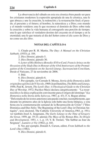 224 Capítulo 6 
La observancia del sábado en esta era cósmica bien puede ser para 
los cristianos modernos la expresión apropiada de una fe cósmica, una fe 
que abraza y une la creación, la redención y la restauración final; el pasa-do, 
el presente y el futuro; al hombre, la naturaleza y a Dios; este mundo 
y el mundo venidero; una fe que reconoce el dominio de Dios sobre toda 
la creación y sobre la vida humana al consagrarle una porción de tiempo; 
una fe que satisface el verdadero destino del creyente en el tiempo y en la 
eternidad; una fe que trataría al día del Señor como el día santo de Dios y 
no como un día libre. 
NOTAS DEL CAPÍTULO 6 
1. Citado por R. H. Martin, The Day: A Manual on the Christian 
Sabbath, (1933), p. 184. 
2. Dies Domini, párrafo 5. 
3. Dies Domini, párrafo 30. 
4. Letter of His Holiness Benedict XVI to Card. Francis Arinze on the 
Occasion of the Study Day in Honour of the 43rd Anniversary of the Promul-gation 
of the Constitution on the Sacred Liturgy. Sacrosanctum Concilium, 
Desde el Vaticano, 27 de noviembre de 2006. 
5. Ibíd. 
6. Dies Domini, párrafo 6. 
7. Por ejemplo, ver Corrado S. Mosna, Storia della Domenica dalle 
origini fino agli Inizi del V Secolo, 1969; Jean Daniélou, The Bible and Liturgy, 
1956; Paul K. Jewett, The Lord’s Day: A Theological Guide to the Christian 
Day of Worship, 1972; Pacifico Massi declara categóricamente: “La resur-rección 
es la única explicación convincente para el origen del domingo ”(La 
Domenica nella Storia della Salvezza, 1967, p. 43). F. A. Regan afirma: 
“Del estudio de los textos anteriores uno puede concluir, razonablemente, que 
durante los primeros años de la Iglesia solo hubo una fiesta litúrgica, y esta 
fiesta era la conmemoración semanal de la Resurrección de Cristo” (“Dies 
Dominica and Dies Solis: The Beginning of the Lord’s Day in Christian An-tiquity”, 
tesis doctoral, The Catholic University of America,1961, p. 191); 
ver también Josef A. Jungmann, The Early Liturgy to the Time of Gregory 
the Great, 1959, pp. 19-21; además The Mass of the Roman Rite, Its Origin 
and Development, 1951, t. 1, p. 15; Y. B. Tremel, “Du Sabbat au Jour du 
Seigneur”, Lumière et Vie (1962), p. 441. 
8. Ver, por ejemplo, Donald A. Carson, editor, From Sabbath to the 
Lord’s Day (1982). 
9. Dies Domini, párrafo 8. 
 