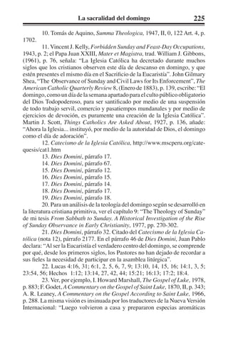La sacralidad del domingo 225 
10. Tomás de Aquino, Summa Theologica, 1947, II, 0, 122 Art. 4, p. 
1702. 
11. Vincent J. Kelly, Forbidden Sunday and Feast-Day Occupations, 
1943, p. 2; el Papa Juan XXIII, Mater et Magistra, trad. William J. Gibbons, 
(1961), p. 76, señala: “La Iglesia Católica ha decretado durante muchos 
siglos que los cristianos observen este día de descanso en domingo, y que 
estén presentes el mismo día en el Sacrificio de la Eucaristía”. John Gilmary 
Shea, “The Observance of Sunday and Civil Laws for Its Enforcement”, The 
American Catholic Quarterly Review 8, (Enero de 1883), p. 139, escribe: “El 
domingo, como un día de la semana apartado para el culto público obligatorio 
del Dios Todopoderoso, para ser santificado por medio de una suspensión 
de todo trabajo servil, comercio y pasatiempos mundanales y por medio de 
ejercicios de devoción, es puramente una creación de la Iglesia Católica”. 
Martin J. Scott, Things Catholics Are Asked About, 1927, p. 136, añade: 
“Ahora la Iglesia... instituyó, por medio de la autoridad de Dios, el domingo 
como el día de adoración”. 
12. Catecismo de la Iglesia Católica, http://www.mscperu.org/cate-quesis/ 
cat1.htm 
13. Dies Domini, párrafo 17. 
14. Dies Domini, párrafo 67. 
15. Dies Domini, párrafo 12. 
16. Dies Domini, párrafo 15. 
17. Dies Domini, párrafo 14. 
18. Dies Domini, párrafo 17. 
19. Dies Domini, párrafo 18. 
20. Para un análisis de la teología del domingo según se desarrolló en 
la literatura cristiana primitiva, ver el capítulo 9: “The Theology of Sunday” 
de mi tesis From Sabbath to Sunday. A Historical Investigation of the Rise 
of Sunday Observance in Early Christianity, 1977, pp. 270-302. 
21. Dies Domini, párrafo 32. Citado del Catecismo de la Iglesia Ca-tólica 
(nota 12), párrafo 2177. En el párrafo 46 de Dies Domini, Juan Pablo 
declara: “Al ser la Eucaristía el verdadero centro del domingo, se comprende 
por qué, desde los primeros siglos, los Pastores no han dejado de recordar a 
sus fieles la necesidad de participar en la asamblea litúrgica”. 
22. Lucas 4:16, 31; 6:1, 2, 5, 6, 7, 9; 13:10, 14, 15, 16; 14:1, 3, 5; 
23:54, 56; Hechos 1:12; 13:14, 27, 42, 44; 15:21; 16:13; 17:2; 18:4. 
23. Ver, por ejemplo, I. Howard Marshall, The Gospel of Luke, 1978, 
p. 883; F. Godet, A Commentary on the Gospel of Saint Luke, 1870, II, p. 343; 
A. R. Leaney, A Commentary on the Gospel According to Saint Luke, 1966, 
p. 288. La misma visión es insinuada por los traductores de la Nueva Versión 
Internacional: “Luego volvieron a casa y prepararon especias aromáticas 
 