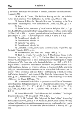 226 Capítulo 6 
y perfumes. Entonces descansaron el sábado, conforme al mandamiento” 
(Lucas 23:56). 
24. M. Max B. Turner, “The Sabbath, Sunday, and the Law in Luke/ 
Acts,” en el simposio From Sabbath to the Lord’s Day, 1982, p. 102. 
25. Andrew T. Lincoln, “Sabbath, Rest, and Eschatology in the New 
Testament”, en el simposio From Sabbath to the Lord’s Day, 1982, p. 213. 
26. Ibíd. 
27. Juan Calvino, Institutes of the Christian Religion, 1965, t. 2, p. 
337. Karl Barth agudamente observa que, al descansar el sábado a semejanza 
de Dios (Heb. 4:19), el creyente “participa intencionalmente de la salvación 
provista por él [Dios]” (Church Dogmatic, 1961, t. 3, parte 2, p. 50). 
28. Dies Domini, párrafo 18. 
29. Dies Domini, párrafo 19. 
30. Ver nota 7 de arriba. 
31. Dies Domini, párrafo 20. 
32. Corrado S. Mosna, Storia della Domenica dalle origini fino agli 
Inizi del V Secolo, 1969), p. 44. 
33. Jean Daniélou, The Bible and Liturgy, 1956, p. 242. 
34. Paul K. Jewett, The Lord’s Day: A Theological Guide to the 
Christian Day of Worship, 1972, p. 57. Pacifico Massi declara categórica-mente: 
“La resurrección es la única explicación convincente para el origen 
del domingo” (La Domenica nella Storia della Salvezza, 1967, p. 43). F. A. 
Regan afirma: Del estudio de los textos anteriores uno puede concluir razo-nablemente 
que durante los primeros años de la Iglesia solo hubo una fiesta 
litúrgica y esta fiesta era la conmemoración semanal de la Resurrección de 
Cristo” (“Dies Dominica and Dies Solis: The Beginning of the Lord’s Day 
in Christian Antiquity,” tesis doctoral, The Catholic University of America 
1961, p. 191). Ver también Josef A. Jungmann, The Early Liturgy to the Time 
of Gregory the Great, 1959, pp. 19-21. 
35. La resurrección de Cristo es presentada en el Nuevo Testamento 
como la esencia de la proclamación, la fe y la esperanza apostólicas. Ver, por 
ejemplo, Hech. 1:22; 2:31; 3:75; 4:2,10, 33; 5:30; 10:40; 13:33-37; 17:18, 
32; 24:15, 21; 26:8; 1 Cor. 15:11-21; Rom. 10:9; 1:1-4; 8:31-34; 14:9; 1Tes. 
1:9-10. 
36. Harold Riesenfeld, “The Sabbath and the Lord’s Day”, The Gospel 
Tradition: Essays by H. Riesenfeld, 1970, p. 124. 
37. S. V. McCasland, “The Origin of the Lord’s Day,” Journal of 
Biblical Literature 49, (1930), p. 69. Asimismo, Paul Cotton afirma: “No hay 
nada en la idea de la resurrección que necesariamente produjera la observancia 
del domingo como el día de adoración” (From Sabbath to Sunday, 1933, p. 
79). 
 