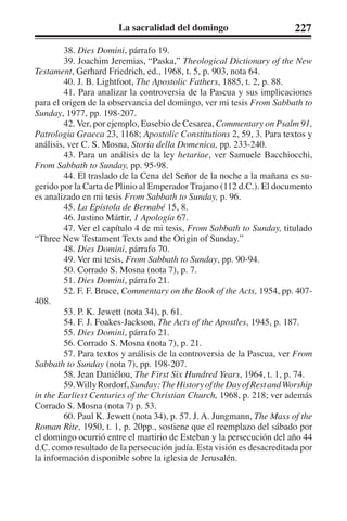La sacralidad del domingo 227 
38. Dies Domini, párrafo 19. 
39. Joachim Jeremias, “Paska,” Theological Dictionary of the New 
Testament, Gerhard Friedrich, ed., 1968, t. 5, p. 903, nota 64. 
40. J. B. Lightfoot, The Apostolic Fathers, 1885, t. 2, p. 88. 
41. Para analizar la controversia de la Pascua y sus implicaciones 
para el origen de la observancia del domingo, ver mi tesis From Sabbath to 
Sunday, 1977, pp. 198-207. 
42. Ver, por ejemplo, Eusebio de Cesarea, Commentary on Psalm 91, 
Patrologia Graeca 23, 1168; Apostolic Constitutions 2, 59, 3. Para textos y 
análisis, ver C. S. Mosna, Storia della Domenica, pp. 233-240. 
43. Para un análisis de la ley hetariae, ver Samuele Bacchiocchi, 
From Sabbath to Sunday, pp. 95-98. 
44. El traslado de la Cena del Señor de la noche a la mañana es su-gerido 
por la Carta de Plinio al Emperador Trajano (112 d.C.). El documento 
es analizado en mi tesis From Sabbath to Sunday, p. 96. 
45. La Epístola de Bernabé 15, 8. 
46. Justino Mártir, 1 Apología 67. 
47. Ver el capítulo 4 de mi tesis, From Sabbath to Sunday, titulado 
“Three New Testament Texts and the Origin of Sunday.” 
48. Dies Domini, párrafo 70. 
49. Ver mi tesis, From Sabbath to Sunday, pp. 90-94. 
50. Corrado S. Mosna (nota 7), p. 7. 
51. Dies Domini, párrafo 21. 
52. F. F. Bruce, Commentary on the Book of the Acts, 1954, pp. 407- 
408. 
53. P. K. Jewett (nota 34), p. 61. 
54. F. J. Foakes-Jackson, The Acts of the Apostles, 1945, p. 187. 
55. Dies Domini, párrafo 21. 
56. Corrado S. Mosna (nota 7), p. 21. 
57. Para textos y análisis de la controversia de la Pascua, ver From 
Sabbath to Sunday (nota 7), pp. 198-207. 
58. Jean Daniélou, The First Six Hundred Years, 1964, t. 1, p. 74. 
59. Willy Rordorf, Sunday: The History of the Day of Rest and Worship 
in the Earliest Centuries of the Christian Church, 1968, p. 218; ver además 
Corrado S. Mosna (nota 7) p. 53. 
60. Paul K. Jewett (nota 34), p. 57. J. A. Jungmann, The Mass of the 
Roman Rite, 1950, t. 1, p. 20pp., sostiene que el reemplazo del sábado por 
el domingo ocurrió entre el martirio de Esteban y la persecución del año 44 
d.C. como resultado de la persecución judía. Esta visión es desacreditada por 
la información disponible sobre la iglesia de Jerusalén. 
 