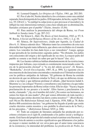 228 Capítulo 6 
61. Leonard Goppelt, Les Origines de l’Église, 1961, pp. 202-203. 
62. Por el año 64, Nerón identificó a los cristianos como una entidad 
separada, bien distinguida de los judíos. El Emperador, de hecho, según Tácito 
(ca. 55-120 d.C.), “le endilgó la culpa [esto es por provocar el incendio] y le 
infligió las más intensísimas torturas a una clase odiada por su abominación, 
llamados cristianos por el pueblo” (Tácito, Annales 15,44). 
63. Para analizar la preeminencia del obispo de Roma, ver From 
Sabbath to Sunday (nota 7), pp. 207-212. 
64. Ver Ernest L. Abel, The Roots of Anti-Semitism, 1943, p. 97; S. 
W. Baron, A Social and Religious History of the Jews, 1952, t. 2, p. 10. 
65. Séneca, De Superstitiones, citado por Agustín, La Ciudad de 
Dios 6, 11. Séneca además dice: “Mientras tanto las costumbres de esta raza 
detestable han logrado tanta influencia, que ahora son recibidos en el mundo 
entero. Los vencidos les han dado leyes a sus vencedores”. Luego, agrega 
lo que pensaba de las instituciones sagradas judías: “No obstante, los judíos 
son conscientes del origen y del significado de sus ritos. La mayor parte del 
pueblo se somete a un ritual sin saber por qué lo hacen” (loc. cit.). 
66. Las fuentes rabínicas hablan abundantemente de las restricciones 
impuestas por Adriano, cuyo reinado es comúnmente mencionado como “la 
era de la persecución–shemad” o “la era del edicto–gezara”. (S. Krauss, 
“Barkokeba,” Jewish Encyclopedia, 1907, II, p. 509). La siguiente cita es 
una muestra de declaraciones encontradas a menudo en el Talmud en relación 
con las políticas antijudías de Adriano. “El gobierno de Roma ha emitido 
un decreto de que no debieran estudiar la Torá y de que no debieran circun-cidar 
a sus hijos y que debieran profanar el sábado. ¿Qué hicieron Judah b. 
Shammu’a y sus colegas? Fueron y consultaron a una matrona a la que todas 
las personas importantes de Roma solían visitar. Ella les dijo: ‘Vayan y hagan 
proclamación de sus pesares a la noche’. Ellos fueron y proclamaron a la 
noche, clamando: “¡Ay, en el nombre del cielo! ¿No somos sus hermanos, no 
somos los hijos de una madre? ¿Por qué somos diferentes de toda nación y 
lengua para que emitas decretos tan duros contra nosotros?’ ” (Rosh Hasha-nah 
19a en The Babylonian Talmud, trad. I. Epstein, 1938, XIII; p. 78. Baba 
Bathra 60b asmimismo declara: “un gobierno ha llegado al poder que emite 
crueles decretos contra nosotros y nos prohíbe la observancia de la Torá y 
de los preceptos...” (Babylonian Talmud, XXV, p. 246). 
67. Todo un conjunto de literatura antijudía fue producido por es-critores 
cristianos en el siglo II, condenando a los judíos social y teológica-mente. 
Está fuera del propósito del estudio actual examinar esta literatura. La 
siguiente lista de autores o escritos significativos que difamaron a los judíos 
en mayor o menor medida tal vez sirva para que el autor tome conciencia 
de la existencia y la intensidad del problema: La predicación de Pedro, La 
 