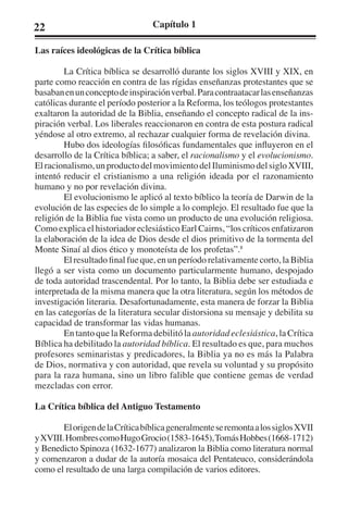 22 Capítulo 1 
Las raíces ideológicas de la Crítica bíblica 
La Crítica bíblica se desarrolló durante los siglos XVIII y XIX, en 
parte como reacción en contra de las rígidas enseñanzas protestantes que se 
basaban en un concepto de inspiración verbal. Para contraatacar las enseñanzas 
católicas durante el período posterior a la Reforma, los teólogos protestantes 
exaltaron la autoridad de la Biblia, enseñando el concepto radical de la ins-piración 
verbal. Los liberales reaccionaron en contra de esta postura radical 
yéndose al otro extremo, al rechazar cualquier forma de revelación divina. 
Hubo dos ideologías filosóficas fundamentales que influyeron en el 
desarrollo de la Crítica bíblica; a saber, el racionalismo y el evolucionismo. 
El racionalismo, un producto del movimiento del Iluminismo del siglo XVIII, 
intentó reducir el cristianismo a una religión ideada por el razonamiento 
humano y no por revelación divina. 
El evolucionismo le aplicó al texto bíblico la teoría de Darwin de la 
evolución de las especies de lo simple a lo complejo. El resultado fue que la 
religión de la Biblia fue vista como un producto de una evolución religiosa. 
Como explica el historiador eclesiástico Earl Cairns, “los críticos enfatizaron 
la elaboración de la idea de Dios desde el dios primitivo de la tormenta del 
Monte Sinaí al dios ético y monoteísta de los profetas”.8 
El resultado final fue que, en un período relativamente corto, la Biblia 
llegó a ser vista como un documento particularmente humano, despojado 
de toda autoridad trascendental. Por lo tanto, la Biblia debe ser estudiada e 
interpretada de la misma manera que la otra literatura, según los métodos de 
investigación literaria. Desafortunadamente, esta manera de forzar la Biblia 
en las categorías de la literatura secular distorsiona su mensaje y debilita su 
capacidad de transformar las vidas humanas. 
En tanto que la Reforma debilitó la autoridad eclesiástica, la Crítica 
Bíblica ha debilitado la autoridad bíblica. El resultado es que, para muchos 
profesores seminaristas y predicadores, la Biblia ya no es más la Palabra 
de Dios, normativa y con autoridad, que revela su voluntad y su propósito 
para la raza humana, sino un libro falible que contiene gemas de verdad 
mezcladas con error. 
La Crítica bíblica del Antiguo Testamento 
El origen de la Crítica bíblica generalmente se remonta a los siglos XVII 
y XVIII. Hombres como Hugo Grocio (1583-1645), Tomás Hobbes (1668-1712) 
y Benedicto Spinoza (1632-1677) analizaron la Biblia como literatura normal 
y comenzaron a dudar de la autoría mosaica del Pentateuco, considerándola 
como el resultado de una larga compilación de varios editores. 
 