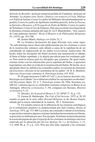 La sacralidad del domingo 229 
Epístola de Bernabé, Apología (material perdido de Cuadrato), Apología de 
Arístides, La disputa entre Jasón y Papisco con respecto a Cristo, Diálogo 
con Trifón de Justino, Contra los judíos de Miltíades (desafortunadamente se 
perdió), Contra los judíos de Apolinario (también pereció), Sobre la Pascua, 
la Epístola a Diogneto, y El Evangelio de Pedro de Melito, Contra los judíos 
de Tertuliano, Contra Celso de Orígenes. Para una excelente investigación de 
la literatura cristiana antijudía del siglo II, ver F. Blanchetiére, “Aux sources 
de l’anti-judaisme chretien”, Revue d’Histoire et de Philosophie Religieuse 
53, (1973), pp. 353-398. 
68. Justino Mártir, Diálogo con Trifón 23, 3. 
69. La histórica declaración del papa Silvestre reza como sigue: 
“Si cada domingo fuese observado jubilosamente por los cristianos a causa 
de la resurrección, entonces cada sábado a causa de la sepultura ha de ser 
considerado en imprecación de los judíos (exsecratione Judaeorum). De 
hecho, todos los discípulos del Señor tuvieron una lamentación el sábado, 
al llorar al Señor sepultado, y la alegría prevaleció para los exultantes judí-os. 
Pero reinó la tristeza para los discípulos que ayunaron. De igual modo, 
estemos tristes con los entristecidos por la sepultura del Señor, si queremos 
regocijarnos con ellos en el día de la resurrección del Señor. De hecho, no es 
apropiado observar, debido a las costumbres judías, el consumo de alimentos 
(destructiones ciborum) ni las ceremonias de los judíos” (S. R. E. Humbert, 
Adversus Graecorum calumnias 6, Patrologia Latina 143, 933). 
70. El papa Inocencio I (402-417 d.C.), en su famoso decretal, esta-bleció 
que en el sábado “no se debieran celebrar los sacramentos en absoluto” 
(Ad Decentium, Epist. 25, 4, 7, Patrologia Latina 20, 550); Sozomen (ca. 
440 d.C.) informa que no se celebraban reuniones religiosas en Roma ni en 
Antioquía (Historia ecclesiastica 7, 19); comparar con Sócrates, Historia 
ecclesiastica 5, 22. 
71. Sócrates, Ecclesiastical History 5, 22; NPNF 2°, II, p. 132. 
72. Gaston H. Halsberghe, The Cult of Sol Invictus, 1972, p. 26. El 
estudio es parte de la serie sobre Oriental Religions in the Roman Empire 
editado por la mayor autoridad de la materia, M. J. Vermaseren. 
73. Un estudio conciso de la influencia de las creencias astrológicas 
en el cristianismo primitivo es proporcionado por Jack Lindsay, Origin of 
Astrology, 1972, pp. 373-400. La ironía, tan a menudo evidente en la historia, 
es que incluso mientras algunos cristianos luchaban heroicamente en el frente, 
su posición era infiltrada por otro. Por ejemplo, Tertuliano rechazó duramente 
la acusación pagana de que el regocijo de los cristianos en domingo estuviese 
motivado por la adoración del sol (ver Apology 16, 1 y Ad Nationes 1, 13, 
1-5, ANF III, p. 31 y p. 122). Pero por otro lado, reprende a los cristianos 
 