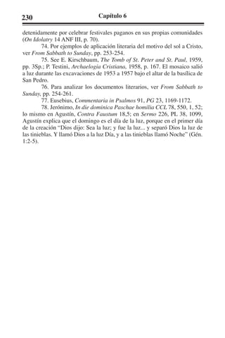 230 Capítulo 6 
detenidamente por celebrar festivales paganos en sus propias comunidades 
(On Idolatry 14 ANF III, p. 70). 
74. Por ejemplos de aplicación literaria del motivo del sol a Cristo, 
ver From Sabbath to Sunday, pp. 253-254. 
75. See E. Kirschbaum, The Tomb of St. Peter and St. Paul, 1959, 
pp. 3Sp.; P. Testini, Archaelogia Cristiana, 1958, p. 167. El mosaico salió 
a luz durante las excavaciones de 1953 a 1957 bajo el altar de la basílica de 
San Pedro. 
76. Para analizar los documentos literarios, ver From Sabbath to 
Sunday, pp. 254-261. 
77. Eusebius, Commentaria in Psalmos 91, PG 23, 1169-1172. 
78. Jerónimo, In die dominica Paschae homilia CCL 78, 550, 1, 52; 
lo mismo en Agustín, Contra Faustum 18,5; en Sermo 226, PL 38, 1099, 
Agustín explica que el domingo es el día de la luz, porque en el primer día 
de la creación “Dios dijo: Sea la luz; y fue la luz... y separó Dios la luz de 
las tinieblas. Y llamó Dios a la luz Día, y a las tinieblas llamó Noche” (Gén. 
1:2-5). 
 