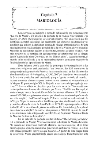 La sacralidad del domingo 231 
Capítulo 7 
MARIOLOGÍA 
Los escritores de religión a menudo hablan de la era moderna como 
“La era de María”. Un artículo de portada de la revista Time titulado The 
Search for Mary [La búsqueda de María] observa: “En una era en que los 
científicos debaten las causas del nacimiento del universo, la adoración y el 
conflicto que asisten a María han alcanzado niveles extraordinarios. Se está 
produciendo un reavivamiento popular de la fe en la Virgen a nivel mundial. 
Millones de adoradores acuden a sus ermitas, muchos de ellos jóvenes. Aún 
más notable es la cantidad de declaraciones de apariciones de la Virgen, 
desde Yugoslavia hasta Colorado, en los últimos años”.1 Aparentemente, el 
mundo se ha mistificado y se ha mesmerizado por el constante encanto y la 
fascinación de las apariciones de María. 
Time informa que la cantidad de gente que hace peregrinajes a los 
santuarios religiosos está creciendo; “en Lourdes, los 937 santuarios de 
peregrinaje más grandes de Francia, la asistencia anual en los últimos dos 
años ha subido un 10 % de golpe, a 5.500.000”; el interés en los santuarios 
de María en particular está creciendo ya que “gente de todo el mundo... 
recorre enormes distancias para demostrar en persona su veneración por 
la Virgen. El pasado siglo XX ha llegado a ser la era del peregrinaje ma-riano”. 
2 Las estadísticas ofrecidas por los redactores de Time confirman 
cuán rápidamente ha crecido el interés por María. “En Fátima, Portugal, el 
santuario que marca la aparición de María ante tres niños en 1917, atrae a 
unos 4.500.000 peregrinos constantes por año de un abanico de países cada 
vez más amplio... En Checoslovaquia, Polonia, la asistencia al santuario de 
la Virgen Negra ha aumentado a 5 millones por año, rivalizando con Fátima 
y Lourdes, desde la visita de Juan Pablo en 1979. En agosto pasado, el Papa 
les habló allí a un millón de jóvenes católicos. En Emmitsburg, Maryland, 
la asistencia se duplicó durante el año pasado, a 500.000, en uno de los 43 
sitios marianos más antiguos de los EE.UU., el Santuario Nacional Gruta 
de Nuestra Señora de Lourdes”.3 
En un artículo de portada similar titulado “The Meaning of Mary” 
[El significado de María] Newsweek resume la historia de María, diciendo: 
“El secreto del misterioso poder de María tal vez sea solo este: al no tener 
historia propia, seduce a cada nueva generación a dibujar su retrato. La Biblia 
solo ofrece pedacitos sobre los que basarse... A partir de esta magra línea 
de desarrollo, María gradualmente creció en estatura. Increíblemente, esta 
 
