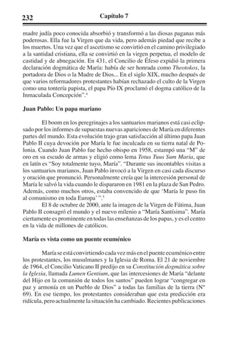 232 Capítulo 7 
madre judía poco conocida absorbió y transformó a las diosas paganas más 
poderosas. Ella fue la Virgen que da vida, pero además piedad que recibe a 
los muertos. Una vez que el ascetismo se convirtió en el camino privilegiado 
a la santidad cristiana, ella se convirtió en la virgen perpetua, el modelo de 
castidad y de abnegación. En 431, el Concilio de Éfeso expidió la primera 
declaración dogmática de María: había de ser honrada como Theotokos, la 
portadora de Dios o la Madre de Dios... En el siglo XIX, mucho después de 
que varios reformadores protestantes habían rechazado el culto de la Virgen 
como una tontería papista, el papa Pío IX proclamó el dogma católico de la 
Inmaculada Concepción”.4 
Juan Pablo: Un papa mariano 
El boom en los peregrinajes a los santuarios marianos está casi eclip-sado 
por los informes de supuestas nuevas apariciones de María en diferentes 
partes del mundo. Esta evolución trajo gran satisfacción al último papa Juan 
Pablo II cuya devoción por María le fue inculcada en su tierra natal de Po-lonia. 
Cuando Juan Pablo fue hecho obispo en 1958, estampó una “M” de 
oro en su escudo de armas y eligió como lema Totus Tuus Sum Maria, que 
en latín es “Soy totalmente tuyo, María”. “Durante sus incontables visitas a 
los santuarios marianos, Juan Pablo invocó a la Virgen en casi cada discurso 
y oración que pronunció. Personalmente creía que la intercesión personal de 
María le salvó la vida cuando le dispararon en 1981 en la plaza de San Pedro. 
Además, como muchos otros, estaba convencido de que ‘María le puso fin 
al comunismo en toda Europa’ ”.5 
El 8 de octubre de 2000, ante la imagen de la Virgen de Fátima, Juan 
Pablo II consagró el mundo y el nuevo milenio a “María Santísima”. María 
ciertamente es prominente en todas las enseñanzas de los papas, y es el centro 
en la vida de millones de católicos. 
María es vista como un puente ecuménico 
María se está convirtiendo cada vez más en el puente ecuménico entre 
los protestantes, los musulmanes y la Iglesia de Roma. El 21 de noviembre 
de 1964, el Concilio Vaticano II predijo en su Constitución dogmática sobre 
la Iglesia, llamada Lumen Gentium, que las intercesiones de María “delante 
del Hijo en la comunión de todos los santos” pueden lograr “congregar en 
paz y armonía en un Pueblo de Dios” a todas las familias de la tierra (N° 
69). En ese tiempo, los protestantes consideraban que esta predicción era 
ridícula, pero actualmente la situación ha cambiado. Recientes publicaciones 
 