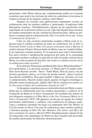 Mariología 233 
protestantes sobre María indican que verdaderamente podría ser el puente 
ecuménico que unirá a los cristianos de todas las confesiones al erosionar el 
rechazo existente de los dogmas católicos sobre María.6 
Después de escuchar siete publicaciones importantes escritas en 
colaboración entre los eruditos católicos y protestantes, el anglicano John 
Macquarrie concluye: “Paradójicamente, algunas de las exposiciones más 
importantes de la doctrina mariana en este siglo han llegado hasta nosotros 
de eruditos protestantes de una variedad de denominaciones. María no per-tenece 
a ninguna iglesia o denominación. Ella es la madre de los que ‘tienen 
el testimonio de Jesúcristo’”.7 
Cada vez más escritores protestantes aceptan a María como la es-peranza 
para la unidad ecuménica de todas las confesiones. En su libro A 
Protestant Pastor Looks at Mary [Un pastor protestante mira a María], el 
erudito luterano Charles Dickson habla de María como un “modelo brillan-te 
de esperanza cristiana genuina. Es la esperanza para toda la humanidad. 
Esa nueva lectura e interpretación progresista por parte de la comunidad 
protestante ayudará a redirigir la atención de todo el mundo cristiano hacia 
María, no como un punto de división, sino como el verdadero puente hacia 
la unidad para todos nosotros”.8 
En su artículo “Protestants and Marian Devotion: What About Mary?” 
[Los protestantes y la devoción mariana: ¿Y María qué?] el erudito meto-dista 
Jason Byassee escribe: “Decir: ‘Santa María, llena de gracia, ora por 
nosotros pecadores, ahora y en la hora de nuestra muerte’, parece expresar 
una adición extrabíblica. Pero quizá pedirle a María sus oraciones en sí no 
es antiprotestante. Hacerlo incluso puede guardar el dogma cristológico y 
defender contra el patriarcado. ¿Quién sabe? María simplemente podría ser 
la clave para el futuro del ecumenismo, después de todo”.9 
La búsqueda ecuménica para un redescubrimiento de María se ejem-plifica 
por la colaboración entre los eruditos protestantes y católicos en la 
evaluación de María en el Nuevo Testamento. El resultado más notorio de 
esta búsqueda conjunta es el libro Mary in the New Testament [María en el 
Nuevo Testamento] (1978, 340 páginas), escrito por un equipo de eruditos 
protestantes tradicionales y católicos. Una conferencia de teólogos angli-canos 
y ortodoxos orientales dio lugar a la importante obra The Mother of 
God [La madre de Dios]. Una serie de conferencias entre eruditos católicos 
y luteranos produjo el libro The One Mediator, The Saints, and Mary [El 
único mediador, los santos y María] (1992). Paradójicamente, algunas de las 
reevaluaciones más importantes de María en años recientes han provenido 
de eruditos protestantes de diferentes denominaciones. 
 