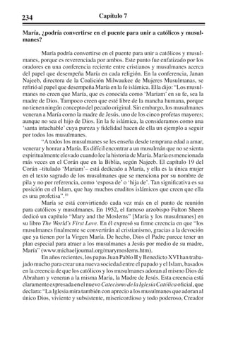 234 Capítulo 7 
María, ¿podría convertirse en el puente para unir a católicos y musul-manes? 
María podría convertirse en el puente para unir a católicos y musul-manes, 
porque es reverenciada por ambos. Este punto fue enfatizado por los 
oradores en una conferencia reciente entre cristianos y musulmanes acerca 
del papel que desempeña María en cada religión. En la conferencia, Janan 
Najeeb, directora de la Coalición Milwaukee de Mujeres Musulmanas, se 
refirió al papel que desempeña María en la fe islámica. Ella dijo: “Los musul-manes 
no creen que María, que es conocida como ‘Mariam’ en su fe, sea la 
madre de Dios. Tampoco creen que esté libre de la mancha humana, porque 
no tienen ningún concepto del pecado original. Sin embargo, los musulmanes 
veneran a María como la madre de Jesús, uno de los cinco profetas mayores; 
aunque no sea el hijo de Dios. En la fe islámica, la consideramos como una 
‘santa intachable’ cuya pureza y fidelidad hacen de ella un ejemplo a seguir 
por todos los musulmanes. 
“A todos los musulmanes se les enseña desde temprana edad a amar, 
venerar y honrar a María. Es difícil encontrar a un musulmán que no se sienta 
espiritualmente elevado cuando lee la historia de María. María es mencionada 
más veces en el Corán que en la Biblia, según Najeeb. El capítulo 19 del 
Corán –titulado ‘Mariam’– está dedicado a María, y ella es la única mujer 
en el texto sagrado de los musulmanes que se menciona por su nombre de 
pila y no por referencia, como ‘esposa de’ o ‘hija de’. Tan significativa es su 
posición en el Islam, que hay muchos eruditos islámicos que creen que ella 
es una profetisa”.10 
María se está convirtiendo cada vez más en el punto de reunión 
para católicos y musulmanes. En 1952, el famoso arzobispo Fulton Sheen 
dedicó un capítulo “Mary and the Moslems” [María y los musulmanes] en 
su libro The World’s First Love. En él expresó su firme creencia en que “los 
musulmanes finalmente se convertirán al cristianismo, gracias a la devoción 
que ya tienen por la Virgen María. De hecho, Dios el Padre parece tener un 
plan especial para atraer a los musulmanes a Jesús por medio de su madre, 
María” (www.michaeljournal.org/marymoslems.htm). 
En años recientes, los papas Juan Pablo II y Benedicto XVI han traba-jado 
mucho para crear una nueva sociedad entre el papado y el Islam, basados 
en la creencia de que los católicos y los musulmanes adoran al mismo Dios de 
Abraham y veneran a la misma María, la Madre de Jesús. Esta creencia está 
claramente expresada en el nuevo Catecismo de la Iglesia Católica oficial, que 
declara: “La Iglesia mira también con aprecio a los musulmanes que adoran al 
único Dios, viviente y subsistente, misericordioso y todo poderoso, Creador 
 