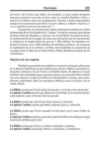 Mariología 235 
del cielo y de la tierra, que habló a los hombres, a cuyos ocultos designios 
procuran someterse con toda el alma como se sometió Abraham a Dios, a 
quien la fe islámica mira con complacencia. Veneran a Jesús como profeta, 
aunque no lo reconocen como Dios; honran a María, su Madre virginal, y a 
veces también la invocan devotamente”.11 
Claramente, la consideración católica del Islam ha sufrido un cambio 
fundamental de ser la religión de los “infieles” a la de los creyentes que adoran 
al mismo Dios de Abraham y veneran a la misma María, la madre de Jesús. 
La determinación de los papas de crear una asociación con los musulmanes 
se origina en el simple hecho de que sus 1.300 millones de miembros su-peran 
en número a los 1.000 millones de miembros católicos. Al reconocer 
la legitimidad de la fe islámica, el Papa está facilitando la aceptación de 
su papel como el líder de un futuro Nuevo Orden Mundial por parte de los 
musulmanes. 
Objetivos de este capítulo 
El objetivo general de este capítulo es mostrar la estrategia subyacente 
de la Iglesia Católica para crear dogmas que eleven a María a posiciones y 
funciones similares a las de Cristo y el Espíritu Santo. El objetivo es hacer 
de María una corredentora que conceda la gracia y la salvación. Para cumplir 
con este objetivo, la Iglesia Católica ha desarrollado al menos cinco para-lelismos 
importantes entre las enseñanzas bíblicas acerca de Jesús y de su 
madre, María. 
La Biblia enseña que Cristo nació sin pecado y vivió una vida sin pecado. 
La Iglesia Católica declara que María fue concebida sin la mancha del pe-cado 
original y que vivió una vida sin pecado. 
La Biblia enseña que solo Cristo ofrece gracia y salvación. 
La Iglesia Católica enseña que María concede gracia y salvación. 
La Biblia enseña que Cristo ascendió al cielo para servir como el Rey de 
Reyes. 
La Iglesia Católica enseña la asunción corporal de María al cielo para ocupar 
la posición de Reina del cielo. 
La Biblia enseña que Cristo es el único mediador y redentor. 
La Iglesia Católica enseña que María es mediadora y corredentora. 
 