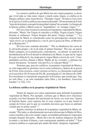Mariología 237 
La creencia católica de que María fue una virgen perpetua, es decir, 
que vivió toda su vida como virgen y murió como virgen, se celebra en la 
liturgia católica como Aeparthenos, “Siempre virgen”. El nuevo Catecismo 
de la Iglesia Católica ratifica esta creencia diciendo: “El nacimiento de Cristo 
‘lejos de disminuir, consagró la integridad virginal’ de su madre. La liturgia de 
la Iglesia celebra a María como la ‘Aeparthenos’, la ‘siempre-virgen’ ”.14 
El Catecismo resume la creencia en la perpetua virginidad de María, 
diciendo: “María ‘fue Virgen al concebir a su Hijo, Virgen al parir, Virgen 
durante el embarazo, Virgen después del parto, Virgen siempre’ ”.15 La 
virginidad de María es considerada como un prerrequisito esencial suyo 
“para servir, en su dependencia y con él, por la gracia de Dios, al Misterio 
de la Redención”.16 
El Catecismo continúa diciendo: “ ‘Por su obediencia fue causa de 
la salvación propia y de la de todo el género humano’. Por eso, no pocos 
Padres antiguos, en su predicación, coincidieron... en afirmar ‘el nudo de la 
desobediencia de Eva lo desató la obediencia de María. Lo que ató la virgen 
Eva por su falta de fe, fue atado por la virgen María a través de su fe’. Com-parándola 
con Eva, llaman a María ‘Madre de los vivientes’ y afirman con 
mayor frecuencia: ‘la muerte vino por Eva, la vida por María’ ”.17 
Notemos que, para los católicos, la perpetua virginidad de María y 
su vida impecable le permiten servir como redentora y dadora de la gracia 
de Cristo. Esta creencia, como veremos en breve, es claramente expresada 
en la encíclica Ubi Primum de Pío IX, promulgada el 2 de febrero de 1849. 
Esa enseñanza es claramente negada por la Escritura, que enseña que “hay 
un solo Dios, y un solo mediador entre Dios y los hombres, Jesucristo 
hombre” (1 Tim. 2:5). 
La defensa católica en la perpetua virginidad de María 
Tomás de Aquino usa varios argumentos para defender la perpetua 
virginidad de María. Por ejemplo, sostiene que si María tuvo relaciones 
sexuales con José después del nacimiento de Jesús, eso sería una “injuria 
al Espíritu Santo, cuyo sagrario fue el seno virginal, en el que formó el 
cuerpo de Cristo; por lo que no resultaba decoroso que fuera en adelante 
violado por la unión carnal”.18 
Aquino concluye su defensa de la perpetua virginidad de María, di-ciendo: 
“Por tanto, es absolutamente necesario afirmar que la Madre de Dios, 
como concibió y dio a luz siendo virgen, así también permaneció virgen para 
siempre después del parto... María dio a luz de manera milagrosa sin abrir 
la matriz y sin herir el himen, y por consiguiente también sin dolor”.19 Esta 
creencia católica es expresada por medio del título “perpetua virginidad”. 
 