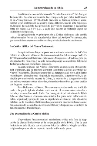 La naturaleza de la Biblia 23 
Eruditos ulteriores elaboraron la “teoría documental” del Antiguo 
Testamento. La obra culminante fue completada por Julio Wellhausen 
en su Prolegómenos (1878), donde presenta su famosa hipótesis docu-mental 
Graf-Wellhausen de cuatro etapas (JEPD). Según esta hipótesis, 
el Antiguo Testamento fue producido por varios escritores y redactores 
entre los siglos IX y IV a.C., y cada uno adaptó el material según sus 
tradiciones religiosas. 
La aplicación de los principios de la Crítica bíblica no solo cambió 
radicalmente las fechas y la autoría de los libros del Antiguo Testamento, sino 
que además introdujo un estudio secular y evolucionista de sus fuentes. 
La Crítica bíblica del Nuevo Testamento 
La aplicación de las presuposiciones antisobrenaturales de la Crítica 
Bíblica se aplicaron al Nuevo Testamento alrededor del mismo período. En 
1778 Herman Samuel Reimarus publicó sus Fragmentos, donde niega la po-sibilidad 
de los milagros, y de este modo alega que los escritores del Nuevo 
Testamento fueron embusteros piadosos. 
La crítica liberal del Nuevo Testamento culminó en la obra de Ru-dolf 
Bultmann, que se propuso eliminar la mitología de los escritores del 
Nuevo Testamento. Él arguye que todas las referencias al cielo, el infierno, 
los milagros, el nacimiento virginal, la encarnación, la resurrección, la ex-piación 
por medio de la muerte de Cristo, la ascensión y la segunda venida 
son mitos y supersticiones absurdas, demasiado increíbles para ser creídas 
por la gente moderna. 
Para Bultmann, el Nuevo Testamento es producto de una tradición 
oral en la que la iglesia añadió creativamente elementos sobrenaturales a 
la vida y las enseñanzas de Jesús. Por consiguiente, el estudio de la Biblia 
debe ser abordado en términos existenciales. La gente debe hallar autenti-cidad, 
seguridad y propósito para su significado existencial más allá de las 
palabras de la Escritura. Bultmann ha ejercido una enorme influencia en el 
pensamiento de los eruditos neotestamentarios y dirigentes eclesiásticos de 
denominaciones tradicionales. 
Una evaluación de la Crítica bíblica 
Un problema fundamental del movimiento crítico es la falta de acep-tación 
de ciertas limitaciones en la investigación de la Biblia. Una de esas 
limitaciones es la dictada por el carácter único de la Biblia. Ningún otro libro 
religioso ha producido un impacto moral similar en la gente. 
 