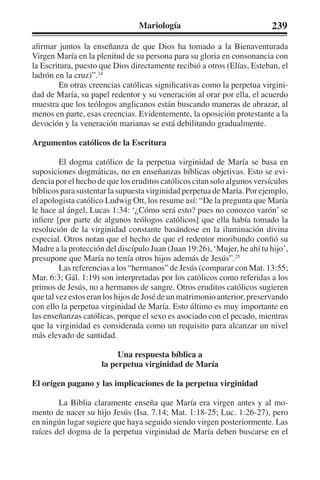 Mariología 239 
afirmar juntos la enseñanza de que Dios ha tomado a la Bienaventurada 
Virgen María en la plenitud de su persona para su gloria en consonancia con 
la Escritura, puesto que Dios directamente recibió a otros (Elías, Esteban, el 
ladrón en la cruz)”.24 
En otras creencias católicas significativas como la perpetua virgini-dad 
de María, su papel redentor y su veneración al orar por ella, el acuerdo 
muestra que los teólogos anglicanos están buscando maneras de abrazar, al 
menos en parte, esas creencias. Evidentemente, la oposición protestante a la 
devoción y la veneración marianas se está debilitando gradualmente. 
Argumentos católicos de la Escritura 
El dogma católico de la perpetua virginidad de María se basa en 
suposiciones dogmáticas, no en enseñanzas bíblicas objetivas. Esto se evi-dencia 
por el hecho de que los eruditos católicos citan solo algunos versículos 
bíblicos para sustentar la supuesta virginidad perpetua de María. Por ejemplo, 
el apologista católico Ludwig Ott, los resume así: “De la pregunta que María 
le hace al ángel, Lucas 1:34: ‘¿Cómo será esto? pues no conozco varón’ se 
infiere [por parte de algunos teólogos católicos] que ella había tomado la 
resolución de la virginidad constante basándose en la iluminación divina 
especial. Otros notan que el hecho de que el redentor moribundo confió su 
Madre a la protección del discípulo Juan (Juan 19:26), ‘Mujer, he ahí tu hijo’, 
presupone que María no tenía otros hijos además de Jesús”.25 
Las referencias a los “hermanos” de Jesús (comparar con Mat. 13:55; 
Mar. 6:3; Gál. 1:19) son interpretadas por los católicos como referidas a los 
primos de Jesús, no a hermanos de sangre. Otros eruditos católicos sugieren 
que tal vez estos eran los hijos de José de un matrimonio anterior, preservando 
con ello la perpetua virginidad de María. Esto último es muy importante en 
las enseñanzas católicas, porque el sexo es asociado con el pecado, mientras 
que la virginidad es considerada como un requisito para alcanzar un nivel 
más elevado de santidad. 
Una respuesta bíblica a 
la perpetua virginidad de María 
El origen pagano y las implicaciones de la perpetua virginidad 
La Biblia claramente enseña que María era virgen antes y al mo-mento 
de nacer su hijo Jesús (Isa. 7.14; Mat. 1:18-25; Luc. 1:26-27), pero 
en ningún lugar sugiere que haya seguido siendo virgen posteriormente. Las 
raíces del dogma de la perpetua virginidad de María deben buscarse en el 
 