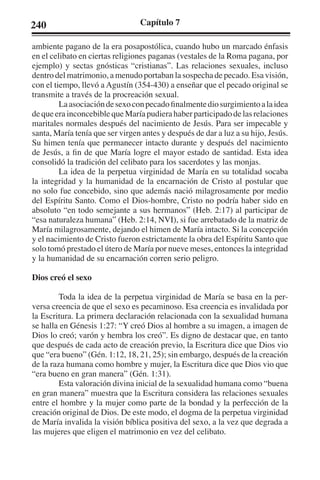 240 Capítulo 7 
ambiente pagano de la era posapostólica, cuando hubo un marcado énfasis 
en el celibato en ciertas religiones paganas (vestales de la Roma pagana, por 
ejemplo) y sectas gnósticas “cristianas”. Las relaciones sexuales, incluso 
dentro del matrimonio, a menudo portaban la sospecha de pecado. Esa visión, 
con el tiempo, llevó a Agustín (354-430) a enseñar que el pecado original se 
transmite a través de la procreación sexual. 
La asociación de sexo con pecado finalmente dio surgimiento a la idea 
de que era inconcebible que María pudiera haber participado de las relaciones 
maritales normales después del nacimiento de Jesús. Para ser impecable y 
santa, María tenía que ser virgen antes y después de dar a luz a su hijo, Jesús. 
Su himen tenía que permanecer intacto durante y después del nacimiento 
de Jesús, a fin de que María logre el mayor estado de santidad. Esta idea 
consolidó la tradición del celibato para los sacerdotes y las monjas. 
La idea de la perpetua virginidad de María en su totalidad socaba 
la integridad y la humanidad de la encarnación de Cristo al postular que 
no solo fue concebido, sino que además nació milagrosamente por medio 
del Espíritu Santo. Como el Dios-hombre, Cristo no podría haber sido en 
absoluto “en todo semejante a sus hermanos” (Heb. 2:17) al participar de 
“esa naturaleza humana” (Heb. 2:14, NVI), si fue arrebatado de la matriz de 
María milagrosamente, dejando el himen de María intacto. Si la concepción 
y el nacimiento de Cristo fueron estrictamente la obra del Espíritu Santo que 
solo tomó prestado el útero de María por nueve meses, entonces la integridad 
y la humanidad de su encarnación corren serio peligro. 
Dios creó el sexo 
Toda la idea de la perpetua virginidad de María se basa en la per-versa 
creencia de que el sexo es pecaminoso. Esa creencia es invalidada por 
la Escritura. La primera declaración relacionada con la sexualidad humana 
se halla en Génesis 1:27: “Y creó Dios al hombre a su imagen, a imagen de 
Dios lo creó; varón y hembra los creó”. Es digno de destacar que, en tanto 
que después de cada acto de creación previo, la Escritura dice que Dios vio 
que “era bueno” (Gén. 1:12, 18, 21, 25); sin embargo, después de la creación 
de la raza humana como hombre y mujer, la Escritura dice que Dios vio que 
“era bueno en gran manera” (Gén. 1:31). 
Esta valoración divina inicial de la sexualidad humana como “buena 
en gran manera” muestra que la Escritura considera las relaciones sexuales 
entre el hombre y la mujer como parte de la bondad y la perfección de la 
creación original de Dios. De este modo, el dogma de la perpetua virginidad 
de María invalida la visión bíblica positiva del sexo, a la vez que degrada a 
las mujeres que eligen el matrimonio en vez del celibato. 
 