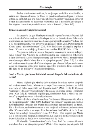Mariología 241 
En las enseñanzas católicas, la mujer que se dedica a su familia, a 
criar a sus hijos en el temor de Dios, no puede en absoluto lograr el mismo 
estado de santidad que una mujer que elige permanecer virgen para servir al 
Señor. Esa enseñanza no puede ser respaldada por la Escritura, que elogia a 
las mujeres como Ana por dedicarse a criar a Samuel (1 Sam. 1-2). 
El nacimiento de Cristo fue normal 
La creencia de que María permaneció virgen durante y después del 
nacimiento de Cristo es desacreditada por todas las descripciones del evento 
que indican un nacimiento normal. Lucas, por ejemplo, escribe: “Y dio a luz 
a su hijo primogénito, y lo envolvió en pañales” (Luc. 2:7). Pablo habla de 
Cristo como “nacido de mujer” (Gál. 4:4). En Mateo, el ángel le explica a 
José: “Y dará a luz un hijo, y llamarás su nombre JESÚS” (Mat. 1:21). 
Ninguno de estos textos usa las palabras comunes para un milagro, 
señal o maravilla. Ninguno de los textos alude a que los ángeles o el Espíritu 
Santo arrebaten a Jesús milagrosamente del útero de María. Simplemente 
nos dicen que María “dio a luz a su hijo primogénito” (Luc. 2:7). La idea 
del nacimiento milagroso de Cristo sin pasar por el canal del parto ni causar 
dolor se encuentra solo en los escritos apócrifos gnósticos de los siglos II y 
III, pero no en el Nuevo Testamento inspirado. 
José y María, ¿tuvieron intimidad sexual después del nacimiento de 
Jesús? 
Mateo sugiere que María y José tuvieron intimidad sexual después 
del nacimiento de Jesús. Mateo asevera que “antes que se juntasen, se halló 
que [María] había concebido del Espíritu Santo” (Mat. 1:18). El término 
“juntasen”, (de sunerchomai) incluye la idea de intimidad sexual (comparar 
con 1 Cor. 7:5). El versículo implica que, finalmente, José y María “se jun-taron” 
y experimentaron la intimidad sexual. 
Mateo declara, además, que José “no la conoció hasta que dio a luz a 
su hijo primogénito” (Mat. 1:25). La frase “no conoció” sugiere que José no 
tuvo relaciones sexuales con María hasta después del nacimiento de Jesús. 
En la Escritura, un hombre conoce a una mujer al intimar sexualmente con 
ella. “Conoció Adán a su mujer Eva, la cual concibió” (Gén. 4:1). La frase 
“dio a luz a su hijo primogénito” (Luc. 2:7; Mat. 1:25), sugiere que María 
dio a luz en forma normal, no milagrosa. La Escritura no hace mención de 
la participación de Jesús en el nacimiento real de Jesús. 
El adverbio “hasta–heos hou” en la frase, José “no la conoció hasta 
que dio a luz a su hijo primogénito” (Mat. 1:25), implica que después del 
 