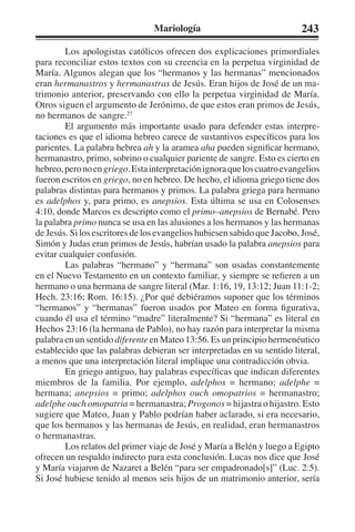 Mariología 243 
Los apologistas católicos ofrecen dos explicaciones primordiales 
para reconciliar estos textos con su creencia en la perpetua virginidad de 
María. Algunos alegan que los “hermanos y las hermanas” mencionados 
eran hermanastros y hermanastras de Jesús. Eran hijos de José de un ma-trimonio 
anterior, preservando con ello la perpetua virginidad de María. 
Otros siguen el argumento de Jerónimo, de que estos eran primos de Jesús, 
no hermanos de sangre.27 
El argumento más importante usado para defender estas interpre-taciones 
es que el idioma hebreo carece de sustantivos específicos para los 
parientes. La palabra hebrea ah y la aramea aha pueden significar hermano, 
hermanastro, primo, sobrino o cualquier pariente de sangre. Esto es cierto en 
hebreo, pero no en griego. Esta interpretación ignora que los cuatro evangelios 
fueron escritos en griego, no en hebreo. De hecho, el idioma griego tiene dos 
palabras distintas para hermanos y primos. La palabra griega para hermano 
es adelphos y, para primo, es anepsios. Esta última se usa en Colosenses 
4:10, donde Marcos es descripto como el primo–anepsios de Bernabé. Pero 
la palabra primo nunca se usa en las alusiones a los hermanos y las hermanas 
de Jesús. Si los escritores de los evangelios hubiesen sabido que Jacobo, José, 
Simón y Judas eran primos de Jesús, habrían usado la palabra anepsios para 
evitar cualquier confusión. 
Las palabras “hermano” y “hermana” son usadas constantemente 
en el Nuevo Testamento en un contexto familiar, y siempre se refieren a un 
hermano o una hermana de sangre literal (Mar. 1:16, 19, 13:12; Juan 11:1-2; 
Hech. 23:16; Rom. 16:15). ¿Por qué debiéramos suponer que los términos 
“hermanos” y “hermanas” fueron usados por Mateo en forma figurativa, 
cuando él usa el término “madre” literalmente? Si “hermana” es literal en 
Hechos 23:16 (la hermana de Pablo), no hay razón para interpretar la misma 
palabra en un sentido diferente en Mateo 13:56. Es un principio hermenéutico 
establecido que las palabras debieran ser interpretadas en su sentido literal, 
a menos que una interpretación literal implique una contradicción obvia. 
En griego antiguo, hay palabras específicas que indican diferentes 
miembros de la familia. Por ejemplo, adelphos = hermano; adelphe = 
hermana; anepsios = primo; adelphos ouch omopatrios = hermanastro; 
adelphe ouch omopatria = hermanastra; Progonos = hijastra o hijastro. Esto 
sugiere que Mateo, Juan y Pablo podrían haber aclarado, si era necesario, 
que los hermanos y las hermanas de Jesús, en realidad, eran hermanastros 
o hermanastras. 
Los relatos del primer viaje de José y María a Belén y luego a Egipto 
ofrecen un respaldo indirecto para esta conclusión. Lucas nos dice que José 
y María viajaron de Nazaret a Belén “para ser empadronado[s]” (Luc. 2:5). 
Si José hubiese tenido al menos seis hijos de un matrimonio anterior, sería 
 