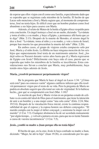 244 Capítulo 7 
de esperar que ellos viajen con él como una familia, especialmente dado que 
se esperaba que se registrara cada miembro de la familia. El hecho de que 
Lucas solo mencione a José y María sugiere que, al momento de comprome-terse, 
José no tenía hijos. Es difícil creer que un hombre piadoso como José 
abandone a sus hijos para casarse con María. 
Además, el relato de Mateo de la huida a Egipto ofrece respaldo para 
esta conclusión. Un ángel instruye a José en un sueño, diciendo: “Levántate 
y toma al niño y a su madre, y huye a Egipto, y permanece allá hasta que yo 
te diga” (Mat. 2:13). Después de la muerte de Herodes, el mismo ángel le 
dice a José: “Levántate, toma al niño y a su madre, y vete a tierra de Israel, 
porque han muerto los que procuraban la muerte del niño” (Mat. 2:20). 
En ambos casos, el grupo de viajeros estaba compuesto solo por 
José, María y el niño Jesús. La Biblia no hace ninguna mención de los seis 
hijos que supuestamente José tenía de un matrimonio anterior. José, ¿los 
dejó solos en Nazaret durante varios años hasta que él y María regresaron 
de Egipto con Jesús? Difícilmente este haya sido el caso, puesto que se 
esperaba que todos los miembros de la familia se inscribieran. Estas con-sideraciones 
nos llevan a concluir que María, muy probablemente, haya 
tenido otros hijos además de Jesús. 
María, ¿resolvió permanecer perpetuamente virgen? 
De la pregunta que María le hace al ángel en Lucas 1:34: “¿Cómo 
será esto? pues no conozco varón” algunos católicos infieren que ella resol-vió 
permanecer virgen por el resto de su vida. Pero la pregunta de María no 
podría en absoluto sugerir que ella tomó un voto de virginidad. Si lo hubiese 
hecho, ¿por qué se comprometió con José (Mat. 1:18)? 
La noción de que José y María vivían en un perpetuo estado de celi-bato 
va en contra del ideal de Dios para el matrimonio, que tiene la intención 
de unir a un hombre y a una mujer como “una sola carne” (Gén. 2:24; Mat. 
19:5-6). Después de la vinculación física inicial, existe la continua respon-sabilidad 
de que el esposo y la esposa honren sus deberes conyugales: “El 
marido cumpla con la mujer el deber conyugal, y asimismo la mujer con el 
marido” (1 Cor. 7:3). Cualquier abstinencia ha de ser acordada mutuamente 
“por algún tiempo... y volved a juntaros en uno, para que no os tiente Satanás 
a causa de vuestra incontinencia” (1 Cor. 7:5). 
Jesús, ¿confió su madre a Juan porque ella no tenía hijos? 
El hecho de que, en la cruz, Jesús le haya confiado su madre a Juan, 
diciendo: “Mujer, he ahí tu hijo” (Juan 19:26), es considerado por los apo- 
 