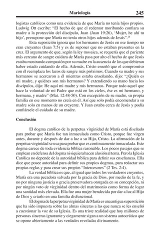 Mariología 245 
logistas católicos como una evidencia de que María no tenía hijos propios. 
Ludwig Ott escribe: “El hecho de que el redentor moribundo confiara su 
madre a la protección del discípulo, Juan (Juan 19:26), ‘Mujer, he ahí tu 
hijo’, presupone que María no tenía otros hijos además de Jesús”.28 
Esta suposición ignora que los hermanos de Jesús en ese tiempo no 
eran creyentes (Juan 7:5) y es de suponer que no estaban presentes en la 
cruz. El argumento de que, según la ley mosaica, se requería que el pariente 
más cercano de sangre cuidara de María pasa por alto el hecho de que Jesús 
estaba mostrando compasión por su madre en la ausencia de los que debieran 
haber estado cuidando de ella. Además, Cristo enseñó que el compromiso 
con él reemplaza los lazos de sangre más próximos. Cuando su madre y sus 
hermanos se acercaron a él mientras estaba enseñando, dijo: “¿Quién es 
mi madre, y quiénes son mis hermanos? Y extendiendo su mano hacia los 
discípulos, dijo: He aquí mi madre y mis hermanos. Porque todo aquel que 
hace la voluntad de mi Padre que está en los cielos, ése es mi hermano, y 
hermana, y madre” (Mat. 12:48-50). Con excepción de su madre, su propia 
familia en ese momento no creía en él. Así que solo podía encomendar a su 
madre solo en manos de un creyente. Y Juan estaba cerca de Jesús y podía 
confiársele el cuidado de su madre. 
Conclusión 
El dogma católico de la perpetua virginidad de María está diseñado 
para probar que María fue tan inmaculada como Cristo, porque fue virgen 
antes, durante y después de dar a luz a su Hijo, Cristo. La afirmación de la 
perpetua virginidad se usa para probar que es continuamente inmaculada. Este 
dogma carece de toda evidencia bíblica razonable. Los pocos pasajes que se 
emplean en defensa del dogma ni siquiera hacen alusión al tema. Pero la Iglesia 
Católica no depende de la autoridad bíblica para definir sus enseñanzas. Ella 
dice que posee autoridad para definir sus propios dogmas, para redactar sus 
propias reglas y para crear sus propios “Intercesores” (2 Tes. 2:4). 
La verdad bíblica es que, al igual que todos los verdaderos creyentes, 
María era una pecadora salvada por la gracia de Dios, por medio de la fe, y 
no por ninguna justicia o gracia preservadora otorgada en su concepción, ni 
por ningún voto de virginidad dentro del matrimonio como forma de logar 
una santidad más elevada. Ella fue una mujer bendecida por dar a luz al Hijo 
de Dios y criarlo en una familia disfuncional. 
El dogma de la perpetua virginidad de María es una antigua superstición 
que ha sido impuesta sobre las almas sinceras a las que nunca se les enseñó 
a cuestionar la voz de su Iglesia. Es una triste realidad que hoy millones de 
personas sinceras ignorante y ciegamente sigan a un sistema autocrático que 
se opone abiertamente a las verdades reveladas divinamente. 
 