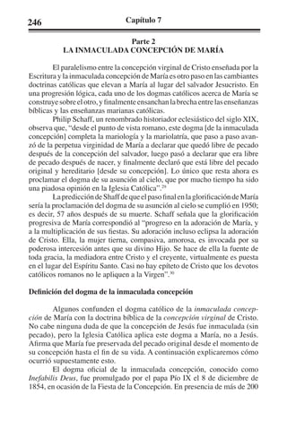 246 Capítulo 7 
Parte 2 
LA INMACULADA CONCEPCIÓN DE MARÍA 
El paralelismo entre la concepción virginal de Cristo enseñada por la 
Escritura y la inmaculada concepción de María es otro paso en las cambiantes 
doctrinas católicas que elevan a María al lugar del salvador Jesucristo. En 
una progresión lógica, cada uno de los dogmas católicos acerca de María se 
construye sobre el otro, y finalmente ensanchan la brecha entre las enseñanzas 
bíblicas y las enseñanzas marianas católicas. 
Philip Schaff, un renombrado historiador eclesiástico del siglo XIX, 
observa que, “desde el punto de vista romano, este dogma [de la inmaculada 
concepción] completa la mariología y la mariolatría, que paso a paso avan-zó 
de la perpetua virginidad de María a declarar que quedó libre de pecado 
después de la concepción del salvador, luego pasó a declarar que era libre 
de pecado después de nacer, y finalmente declaró que está libre del pecado 
original y hereditario [desde su concepción]. Lo único que resta ahora es 
proclamar el dogma de su asunción al cielo, que por mucho tiempo ha sido 
una piadosa opinión en la Iglesia Católica”.29 
La predicción de Shaff de que el paso final en la glorificación de María 
sería la proclamación del dogma de su asunción al cielo se cumplió en 1950; 
es decir, 57 años después de su muerte. Schaff señala que la glorificación 
progresiva de María correspondió al “progreso en la adoración de María, y 
a la multiplicación de sus fiestas. Su adoración incluso eclipsa la adoración 
de Cristo. Ella, la mujer tierna, compasiva, amorosa, es invocada por su 
poderosa intercesión antes que su divino Hijo. Se hace de ella la fuente de 
toda gracia, la mediadora entre Cristo y el creyente, virtualmente es puesta 
en el lugar del Espíritu Santo. Casi no hay epíteto de Cristo que los devotos 
católicos romanos no le apliquen a la Virgen”.30 
Definición del dogma de la inmaculada concepción 
Algunos confunden el dogma católico de la inmaculada concep-ción 
de María con la doctrina bíblica de la concepción virginal de Cristo. 
No cabe ninguna duda de que la concepción de Jesús fue inmaculada (sin 
pecado), pero la Iglesia Católica aplica este dogma a María, no a Jesús. 
Afirma que María fue preservada del pecado original desde el momento de 
su concepción hasta el fin de su vida. A continuación explicaremos cómo 
ocurrió supuestamente esto. 
El dogma oficial de la inmaculada concepción, conocido como 
Inefabilis Deus, fue promulgado por el papa Pío IX el 8 de diciembre de 
1854, en ocasión de la Fiesta de la Concepción. En presencia de más de 200 
 