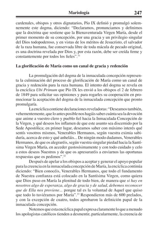 Mariología 247 
cardenales, obispos y otros dignatarios, Pío IX definió y promulgó solem-nemente 
este dogma, diciendo: “Declaramos, pronunciamos y definimos 
que la doctrina que sostiene que la Bienaventurada Virgen María, desde el 
primer momento de su concepción, por una gracia y un privilegio singular 
del Dios todopoderoso, y en vistas de los méritos de Jesucristo, el salvador 
de la raza humana, fue conservada libre de toda mácula de pecado original, 
es una doctrina revelada por Dios y, por esta razón, debe ser creída firme y 
constantemente por todos los fieles”.31 
La glorificación de María como un canal de gracia y redención 
La promulgación del dogma de la inmaculada concepción represen-ta 
la culminación del proceso de glorificación de María como un canal de 
gracia y redención para la raza humana. El intento del dogma se revela en 
la encíclica Ubi Primum que Pío IX les envió a los obispos el 2 de febrero 
de 1849 para solicitar sus opiniones y para rogarles su cooperación en pro-mocionar 
la aceptación del dogma de la inmaculada concepción que pronto 
promulgaría. 
La encíclica contiene declaraciones reveladoras: “Deseamos también, 
vehementemente, que lo antes posible nos hagáis saber cuánta sea la devoción 
que anime a vuestro clero y pueblo fiel hacia la Inmaculada Concepción de 
la Virgen, y qué deseos los inflamen de que este asunto sea discernido por la 
Sede Apostólica; en primer lugar, deseamos saber con máximo interés qué 
sentís vosotros mismos, Venerables Hermanos, según vuestra eximia sabi-duría, 
acerca de esto y qué anheláis... De ningún modo dudamos, Venerables 
Hermanos, de que os alegraréis, según vuestra singular piedad hacia la Santí-sima 
Virgen María, en acceder gustosísimamente y con todo cuidado y celo 
a estos deseos Nuestros y de que os apresuraréis a enviarnos las oportunas 
respuestas que os pedimos”.32 
Después de apelar a los obispos a aceptar y generar el apoyo popular 
para la creencia en la inmaculada concepción de María, la encíclica continúa 
diciendo: “Bien conocéis, Venerables Hermanos, que todo el fundamento 
de Nuestra confianza está colocado en la Santísima Virgen, como quiera 
que Dios puso en María la plenitud de todo bien, de manera que si hay en 
nosotros algo de esperanza, algo de gracia y de salud, debemos reconocer 
que de Ella nos proviene... porque tal es la voluntad de Aquel que quiso 
que todo lo tuviéramos por María”.33 Respondieron más de 600 prelados, 
y con la excepción de cuatro, todos aprobaron la definición papal de la 
inmaculada concepción. 
Notemos que esta encíclica papal expresa claramente lo que a menudo 
los apologistas católicos tienden a desmentir, particularmente, la creencia de 
 