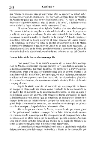 248 Capítulo 7 
que “si hay en nosotros algo de esperanza, algo de gracia y de salud, debe-mos 
reconocer que de Ella [María] nos proviene... porque tal es la voluntad 
de Aquel que quiso que todo lo tuviéramos por María”. Al hacer de María la 
dadora de “algo de esperanza, algo de gracia y de salud”, la Iglesia católica 
eleva a María a lugar redentor que le pertenece a Cristo. 
El nuevo Catecismo de la Iglesia Católica dice que María coopera 
“de manera totalmente singular a la obra del salvador por su fe, esperanza 
y ardiente amor, para restablecer la vida sobrenatural de los hombres. Por 
esta razón es nuestra madre en el orden de la gracia”.34 A fin de cuentas, el 
ministerio celestial de María oscurece el papel redentor de Cristo porque, 
si la esperanza, la gracia y la salud se pueden obtener por medio de María, 
el ministerio intercesor y redentor de Cristo no es para nada necesario. La 
adoración de María en la piedad popular suplanta la adoración de Cristo. El 
resultado final es la adoración idolátrica de una criatura en vez del Creador. 
La mecánica de la inmaculada concepción 
Para comprender la definición católica de la inmaculada concep-ción 
de María, es necesario explicar primero la visión dualista católica de 
la naturaleza humana. En pocas palabras, los católicos y la mayoría de los 
protestantes creen que cada ser humano nace con un cuerpo mortal y un 
alma inmortal. En el capítulo 2 notamos que, en años recientes, numerosos 
eruditos católicos y protestantes han rechazado la visión dualista platónica 
de la naturaleza humana, abrazando en cambio la visión holística bíblica del 
cuerpo y el alma. 
Según la visión dualista, al momento de la concepción se forma 
un cuerpo en el útero de una madre como resultado de la inseminación de 
un padre. En el momento de la concepción del cuerpo, se crea un alma y 
es infundida dentro del cuerpo. Este proceso se llama animación; es decir, 
la implantación de un ánima (que es el término en latín para el alma) en el 
cuerpo. Toda alma es infundida en el cuerpo con la mancha del pecado ori-ginal. 
Bajo circunstancias normales, esa mancha se supone que es quitada 
en el bautismo poco después del nacimiento del niño. 
Sin embargo, en el caso de María, la mancha del pecado original 
no fue quitada en el bautismo, sino que fue excluida totalmente de su alma 
en el momento de la concepción. En otras palabras, el cuerpo de María fue 
infundido con un alma limpia sin la mancha del pecado original. Además, 
se le confirió una santidad especial que excluía de su cuerpo la presencia de 
todas las emociones, pasiones e inclinaciones depravadas. 
La inmunidad del pecado original en el alma, al igual que la exclusión 
del pecado heredado del cuerpo, le fue dada a María en la concepción por 
 