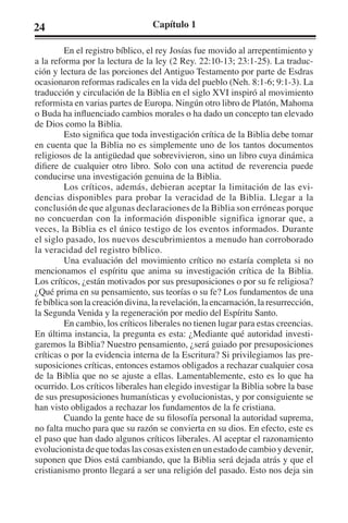 24 Capítulo 1 
En el registro bíblico, el rey Josías fue movido al arrepentimiento y 
a la reforma por la lectura de la ley (2 Rey. 22:10-13; 23:1-25). La traduc-ción 
y lectura de las porciones del Antiguo Testamento por parte de Esdras 
ocasionaron reformas radicales en la vida del pueblo (Neh. 8:1-6; 9:1-3). La 
traducción y circulación de la Biblia en el siglo XVI inspiró al movimiento 
reformista en varias partes de Europa. Ningún otro libro de Platón, Mahoma 
o Buda ha influenciado cambios morales o ha dado un concepto tan elevado 
de Dios como la Biblia. 
Esto significa que toda investigación crítica de la Biblia debe tomar 
en cuenta que la Biblia no es simplemente uno de los tantos documentos 
religiosos de la antigüedad que sobrevivieron, sino un libro cuya dinámica 
difiere de cualquier otro libro. Solo con una actitud de reverencia puede 
conducirse una investigación genuina de la Biblia. 
Los críticos, además, debieran aceptar la limitación de las evi-dencias 
disponibles para probar la veracidad de la Biblia. Llegar a la 
conclusión de que algunas declaraciones de la Biblia son erróneas porque 
no concuerdan con la información disponible significa ignorar que, a 
veces, la Biblia es el único testigo de los eventos informados. Durante 
el siglo pasado, los nuevos descubrimientos a menudo han corroborado 
la veracidad del registro bíblico. 
Una evaluación del movimiento crítico no estaría completa si no 
mencionamos el espíritu que anima su investigación crítica de la Biblia. 
Los críticos, ¿están motivados por sus presuposiciones o por su fe religiosa? 
¿Qué prima en su pensamiento, sus teorías o su fe? Los fundamentos de una 
fe bíblica son la creación divina, la revelación, la encarnación, la resurrección, 
la Segunda Venida y la regeneración por medio del Espíritu Santo. 
En cambio, los críticos liberales no tienen lugar para estas creencias. 
En última instancia, la pregunta es esta: ¿Mediante qué autoridad investi-garemos 
la Biblia? Nuestro pensamiento, ¿será guiado por presuposiciones 
críticas o por la evidencia interna de la Escritura? Si privilegiamos las pre-suposiciones 
críticas, entonces estamos obligados a rechazar cualquier cosa 
de la Biblia que no se ajuste a ellas. Lamentablemente, esto es lo que ha 
ocurrido. Los críticos liberales han elegido investigar la Biblia sobre la base 
de sus presuposiciones humanísticas y evolucionistas, y por consiguiente se 
han visto obligados a rechazar los fundamentos de la fe cristiana. 
Cuando la gente hace de su filosofía personal la autoridad suprema, 
no falta mucho para que su razón se convierta en su dios. En efecto, este es 
el paso que han dado algunos críticos liberales. Al aceptar el razonamiento 
evolucionista de que todas las cosas existen en un estado de cambio y devenir, 
suponen que Dios está cambiando, que la Biblia será dejada atrás y que el 
cristianismo pronto llegará a ser una religión del pasado. Esto nos deja sin 
 