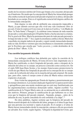 Mariología 249 
medio de los mismos méritos de Cristo que limpia a los creyentes del pecado 
en el bautismo. De modo que la concepción de María fue inmaculada porque 
ella estaba exenta de la presencia del pecado original en su alma y del pecado 
heredado en su cuerpo. Este es el significado esencial del dogma católico de 
la inmaculada concepción. 
Este dogma va más allá de atribuirle una concepción impecable a 
María, ya que además asevera que ella vivió una vida totalmente libre de 
pecado. Como lo expresa el Catecismo de la Iglesia Católica, “a la Madre de 
Dios ‘la Toda Santa’ (‘Panagia’), la celebran como inmune de toda mancha 
de pecado y como plasmada por el Espíritu Santo y hecha una nueva criatura. 
Por la gracia de Dios, María ha permanecido pura de todo pecado personal a 
lo largo de toda su vida”.35 Así, según la enseñanza católica oficial, María fue 
concebida sin ningún indicio de pecado y siguió siendo inmaculada durante 
toda su vida. En breve veremos que esta enseñanza es claramente condenada 
por la Escritura que enseña que “todos pecaron, y están destituidos de la 
gloria de Dios” (Rom. 3:23). 
Una cuestión largamente debatida 
Los teólogos católicos han debatido por siglos la cuestión de la 
inmaculada concepción de María. El tema divisivo más importante era si 
María fue santificada, es decir limpiada del pecado, antes o después de la 
infusión del alma en su cuerpo, un proceso conocido como animación. En 
el siglo XIII Juan Duns Scotus y los monjes franciscanos promovieron la 
visión de que María fue limpiada de pecado en la concepción de su cuerpo 
y antes de la infusión del alma sin la mancha del pecado original. De modo 
que, para ellos, tanto el cuerpo como el alma de María nunca estuvieron 
expuestos al pecado. 
Esta visión fue opugnada por Tomás de Aquino y posteriormente por 
los monjes dominicos. Las razones dadas por Aquino tal vez parezcan triviales 
y quisquillosas para una mente moderna que no está muy familiarizada con 
las argumentaciones escolásticas demasiado sutiles. Aquino escribió: “La 
santificación de la Virgen María antes de su animación no es admisible por 
dos motivos. Primero, porque la santificación de que hablamos no es otra 
cosa que la limpieza del pecado original... Segundo, porque... antes de la 
infusión de esta, la prole concebida no está sometida a la culpa”.36 
En otras palabras, Aquino sostiene que la limpieza del pecado de 
María ocurrió después de la infusión del alma, porque es el alma la que hace 
que una persona sea racional y sujeta al pecado. Si el cuerpo y el alma de 
María fuesen inmaculados desde la concepción, entonces ella no necesitaría 
un salvador. Esa visión, según Aquino, “rebajaría la dignidad de Cristo, que 
 