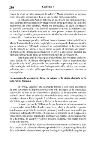 250 Capítulo 7 
emana de ser el salvador universal de todos”.37 María necesitaba un salvador 
como todo otro ser humano. Esta es una verdad bíblica innegable. 
La solución que Aquino defiende es que María fue limpiada del pe-cado 
después de su concepción y recepción del alma, pero antes de su mismo 
nacimiento. En otras palabras, María era inmaculada, es decir sin pecado, 
no desde la concepción, sino desde el momento de nacer. La diferencia en-tre 
los dos parece insignificante para un laico, pero es de suma importancia 
en la teología católica, porque determina si María era inmaculada desde su 
concepción o desde su nacimiento. 
Notemos que para los católicos, la cuestión no es la impecabilidad de 
María. Todos están de acuerdo en que María no tenía pecado. La única cuestión 
que se debatía es: “¿Cuándo comenzó su impecabilidad, en la concepción 
con la infusión del alma, o nueve meses después al momento de nacer?” 
El dogma de la inmaculada concepción resolvió la cuestión al declarar que 
María fue inmaculada desde el mismo momento de su concepción. 
Este dogma está diseñado para tranquilizar a los creyentes católicos, 
como declaró Pío IX, de que María puede dispensar “algo de esperanza, algo 
de gracia y de salud”, porque ella fue concebida sin pecado y vivió toda su 
vida sin ningún indicio de pecado. Su impecabilidad la califica para ser cor-redentora, 
una creencia católica popular que examinaremos más adelante en 
este capítulo. 
La inmaculada concepción tiene su origen en la visión dualista de la 
naturaleza humana 
En breve, daremos una respuesta bíblica a esta falsa enseñanza. 
En esta coyuntura es importante notar que todo el dogma de la inmaculada 
concepción se basa en la visión dualista platónica de la naturaleza humana, 
según la que el alma es infundida dentro del cuerpo en la concepción y lo 
abandona al morir. En el capítulo 2 señalamos que esa enseñanza es extraña 
a la Biblia, que enseña la visión holística de la naturaleza humana. 
Hemos visto que la Biblia enseña que la naturaleza humana consiste 
en una unidad indisoluble, donde el cuerpo, el alma y el espíritu represen-tan 
diferentes aspectos de la misma persona, y no diferentes entidades que 
funcionan independientemente. El alma no es infundida en el cuerpo en la 
concepción, sino que es el principio animador del cuerpo. En pocas palabras, 
en la Escritura, un cuerpo viviente es un alma viviente, y un cuerpo muerto 
es un alma muerta. 
La visión holística bíblica de la naturaleza humana acaba con la base 
de la creencia en la inmaculada concepción de María, porque niega la noción 
de la infusión del alma en la concepción. En ningún lugar la Biblia sugiere que 
 