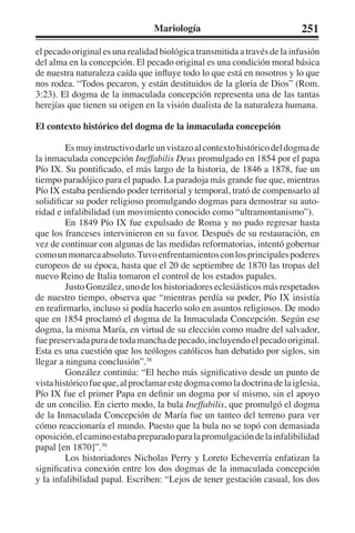 Mariología 251 
el pecado original es una realidad biológica transmitida a través de la infusión 
del alma en la concepción. El pecado original es una condición moral básica 
de nuestra naturaleza caída que influye todo lo que está en nosotros y lo que 
nos rodea. “Todos pecaron, y están destituidos de la gloria de Dios” (Rom. 
3:23). El dogma de la inmaculada concepción representa una de las tantas 
herejías que tienen su origen en la visión dualista de la naturaleza humana. 
El contexto histórico del dogma de la inmaculada concepción 
Es muy instructivo darle un vistazo al contexto histórico del dogma de 
la inmaculada concepción Ineffabilis Deus promulgado en 1854 por el papa 
Pío IX. Su pontificado, el más largo de la historia, de 1846 a 1878, fue un 
tiempo paradójico para el papado. La paradoja más grande fue que, mientras 
Pío IX estaba perdiendo poder territorial y temporal, trató de compensarlo al 
solidificar su poder religioso promulgando dogmas para demostrar su auto-ridad 
e infalibilidad (un movimiento conocido como “ultramontanismo”). 
En 1849 Pío IX fue expulsado de Roma y no pudo regresar hasta 
que los franceses intervinieron en su favor. Después de su restauración, en 
vez de continuar con algunas de las medidas reformatorias, intentó gobernar 
como un monarca absoluto. Tuvo enfrentamientos con los principales poderes 
europeos de su época, hasta que el 20 de septiembre de 1870 las tropas del 
nuevo Reino de Italia tomaron el control de los estados papales. 
Justo González, uno de los historiadores eclesiásticos más respetados 
de nuestro tiempo, observa que “mientras perdía su poder, Pío IX insistía 
en reafirmarlo, incluso si podía hacerlo solo en asuntos religiosos. De modo 
que en 1854 proclamó el dogma de la Inmaculada Concepción. Según ese 
dogma, la misma María, en virtud de su elección como madre del salvador, 
fue preservada pura de toda mancha de pecado, incluyendo el pecado original. 
Esta es una cuestión que los teólogos católicos han debatido por siglos, sin 
llegar a ninguna conclusión”.38 
González continúa: “El hecho más significativo desde un punto de 
vista histórico fue que, al proclamar este dogma como la doctrina de la iglesia, 
Pío IX fue el primer Papa en definir un dogma por sí mismo, sin el apoyo 
de un concilio. En cierto modo, la bula Ineffabilis, que promulgó el dogma 
de la Inmaculada Concepción de María fue un tanteo del terreno para ver 
cómo reaccionaría el mundo. Puesto que la bula no se topó con demasiada 
oposición, el camino estaba preparado para la promulgación de la infalibilidad 
papal [en 1870]”.39 
Los historiadores Nicholas Perry y Loreto Echeverría enfatizan la 
significativa conexión entre los dos dogmas de la inmaculada concepción 
y la infalibilidad papal. Escriben: “Lejos de tener gestación casual, los dos 
 