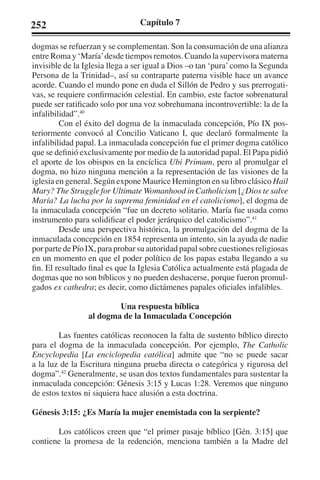 252 Capítulo 7 
dogmas se refuerzan y se complementan. Son la consumación de una alianza 
entre Roma y ‘María’ desde tiempos remotos. Cuando la supervisora materna 
invisible de la Iglesia llega a ser igual a Dios –o tan ‘pura’ como la Segunda 
Persona de la Trinidad–, así su contraparte paterna visible hace un avance 
acorde. Cuando el mundo pone en duda el Sillón de Pedro y sus prerrogati-vas, 
se requiere confirmación celestial. En cambio, este factor sobrenatural 
puede ser ratificado solo por una voz sobrehumana incontrovertible: la de la 
infalibilidad”.40 
Con el éxito del dogma de la inmaculada concepción, Pío IX pos-teriormente 
convocó al Concilio Vaticano I, que declaró formalmente la 
infalibilidad papal. La inmaculada concepción fue el primer dogma católico 
que se definió exclusivamente por medio de la autoridad papal. El Papa pidió 
el aporte de los obispos en la encíclica Ubi Primum, pero al promulgar el 
dogma, no hizo ninguna mención a la representación de las visiones de la 
iglesia en general. Según expone Maurice Hemington en su libro clásico Hail 
Mary? The Struggle for Ultimate Womanhood in Catholicism [¿Dios te salve 
María? La lucha por la suprema feminidad en el catolicismo], el dogma de 
la inmaculada concepción “fue un decreto solitario. María fue usada como 
instrumento para solidificar el poder jerárquico del catolicismo”.41 
Desde una perspectiva histórica, la promulgación del dogma de la 
inmaculada concepción en 1854 representa un intento, sin la ayuda de nadie 
por parte de Pío IX, para probar su autoridad papal sobre cuestiones religiosas 
en un momento en que el poder político de los papas estaba llegando a su 
fin. El resultado final es que la Iglesia Católica actualmente está plagada de 
dogmas que no son bíblicos y no pueden deshacerse, porque fueron promul-gados 
ex cathedra; es decir, como dictámenes papales oficiales infalibles. 
Una respuesta bíblica 
al dogma de la Inmaculada Concepción 
Las fuentes católicas reconocen la falta de sustento bíblico directo 
para el dogma de la inmaculada concepción. Por ejemplo, The Catholic 
Encyclopedia [La enciclopedia católica] admite que “no se puede sacar 
a la luz de la Escritura ninguna prueba directa o categórica y rigurosa del 
dogma”.42 Generalmente, se usan dos textos fundamentales para sustentar la 
inmaculada concepción: Génesis 3:15 y Lucas 1:28. Veremos que ninguno 
de estos textos ni siquiera hace alusión a esta doctrina. 
Génesis 3:15: ¿Es María la mujer enemistada con la serpiente? 
Los católicos creen que “el primer pasaje bíblico [Gén. 3:15] que 
contiene la promesa de la redención, menciona también a la Madre del 
 