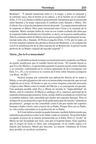 Mariología 253 
Redentor”. “Y pondré enemistad entre ti y la mujer, y entre tu simiente y 
la simiente suya; ésta te herirá en la cabeza, y tú le herirás en el calcañar” 
(Gén. 3:15). Las fuentes católicas generalmente interpretan que la enemistad 
entre Satanás y la mujer representa el conflicto entre Satanás y María. The 
Catholic Encyclopedia interpreta el texto diciendo: “La mujer enemistada con 
la serpiente es María. Dios pone enemistad entre Cristo y la simiente de la 
serpiente. María siempre había de estar en ese estado exaltado del alma que 
la serpiente había destruido en el hombre; es decir, en la gracia santificadora. 
Solo la continua unión de María con la gracia explica suficientemente la ene-mistad 
entre ella y Satanás. El Proto-evangelio [Gén. 3:15], por lo tanto, en 
el texto original contiene una promesa directa del Redentor, y en conjunción 
con él la manifestación de la obra maestra de su Redención, la preservación 
perfecta de su Madre virginal del pecado original”.43 
María, ¿fue la Eva inmaculada? 
La identificación de la mujer en enemistad con la serpiente con María 
no puede justificarse por el sentido literal del texto. “El sentido literal es 
que Eva (no María) y su posteridad ganarán la guerra moral contra Satanás 
y su simiente, culminando en la victoria aplastante de Eva (comparar con 
Gén. 4:1, 25), y la victoria es la victoria de Cristo sobre Satanás (comparar 
con Rom. 16:20)”.44 
Incluso aceptar por extensión una aplicación directa de la mujer a 
María, es un salto gigantesco de esto a su inmaculada concepción, que no está 
implícita en el texto. El hecho es que no existe ninguna conexión necesaria 
o lógica entre María como la madre del Mesías y su concepción sin pecado. 
Una analogía posible entre Eva y María no insinúa la “impecabilidad” de 
María, sino lo contrario. Si María es análoga a Eva, entonces participó de la 
naturaleza humana pecaminosa. Jesús, su hijo, habría resultado ser como Caín 
si también hubiese sido concebido por medio del esperma humano. Pero el 
milagro de la encarnación es que Jesús pudo participar de nuestra “naturaleza 
pecaminosa”, porque no fue concebido como Caín por medio del esperma 
humano (Adán o José), sino a través de su Padre. Porque Dios era su Padre, 
su vida estaba cimentada en la perfección de su Padre. 
Si Cristo hubiese tenido un padre humano, también habría tenido una 
naturaleza pecaminosa como la de Adán y toda su simiente. No podría haber 
escapado al juicio de la muerte pronunciado en el Edén. Pero el “óvulo” de 
María no fue fecundado por José, sino por el Espíritu Santo. Esto significa 
que el origen de Jesús es Dios; por consiguiente, él no estaba sujeto a la 
muerte por herencia. Murió por elección. La muerte voluntaria de Cristo 
hace posible su sacrificio sustitutivo. 
 