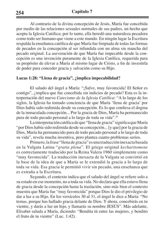 254 Capítulo 7 
Al contrario de la divina concepción de Jesús, María fue concebida 
por medio de las relaciones sexuales normales de sus padres, un hecho que 
acepta la Iglesia Católica; por lo tanto, ella heredó una naturaleza pecadora 
como todo ser humano que viene a este mundo. En ningún lugar la Escritura 
respalda la enseñanza católica de que María fue limpiada de todas las formas 
de pecados en la concepción al ser infundida con un alma sin mancha del 
pecado original. La aseveración de que María fue impecable desde la con-cepción 
es una invención puramente de la Iglesia Católica, requerida para 
su propósito de elevar a María al mismo lugar de Cristo, a fin de investirla 
de poder para conceder gracia y salvación como su Hijo. 
Lucas 1:28: “Llena de gracia”, ¿implica impecabilidad? 
El saludo del ángel a María: “¡Salve, muy favorecida! El Señor es 
contigo”, ¿implica que fue concebida sin indicios de pecado? Esta es la in-terpretación 
del nuevo Catecismo de la Iglesia Católica: “A lo largo de los 
siglos, la Iglesia ha tomado conciencia de que María ‘llena de gracia’ por 
Dios había sido redimida desde su concepción. Es lo que confiesa el dogma 
de la inmaculada concepción... Por la gracia de Dios, María ha permanecido 
pura de todo pecado personal a lo largo de toda su vida”.45 
La interpretación católica de que “llena de gracia” significa que María 
“por Dios había sido redimida desde su concepción... [y que] por la gracia de 
Dios, María ha permanecido pura de todo pecado personal a lo largo de toda 
su vida”, revela mucha inventiva, pero plantea cuatro problemas serios. 
Primero, la frase “llena de gracia” es una traducción inexacta basada 
en la Vulgata Latina “gratia plena”. El griego original kecharitomene 
es correctamente traducido por la Reina Valera 1960 simplemente como 
“muy favorecida”. La traducción inexacta de la Vulgata se convirtió en 
la base de la idea de que a María se le extendió la gracia a lo largo de 
toda su vida. Esa gracia le permitió vivir sin pecado, una enseñanza que 
es extraña a la Escritura. 
Segundo, el contexto indica que el saludo del ángel se refiere solo a 
su estado en ese momento, no a toda su vida. No declara que ella estuvo llena 
de gracia desde la concepción hasta la traslación, sino más bien el contexto 
muestra que María fue “muy favorecida” porque Dios le dio el privilegio de 
dar a luz a su Hijo. En los versículos 30 al 31, el ángel le dice a María: “No 
temas, porque has hallado gracia delante de Dios. Y ahora, concebirás en tu 
vientre, y darás a luz un hijo, y llamarás su nombre JESÚS”. Más adelante, 
Elisabet saluda a María, diciendo: “Bendita tú entre las mujeres, y bendito 
el fruto de tu vientre” (Luc. 1:42). 
 