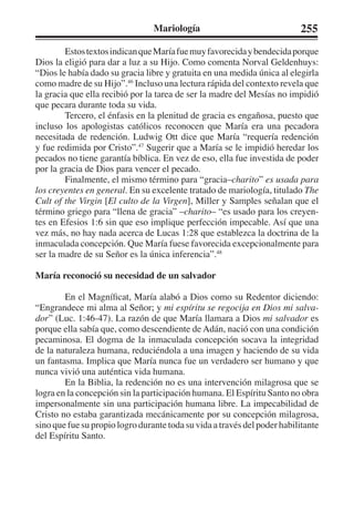 Mariología 255 
Estos textos indican que María fue muy favorecida y bendecida porque 
Dios la eligió para dar a luz a su Hijo. Como comenta Norval Geldenhuys: 
“Dios le había dado su gracia libre y gratuita en una medida única al elegirla 
como madre de su Hijo”.46 Incluso una lectura rápida del contexto revela que 
la gracia que ella recibió por la tarea de ser la madre del Mesías no impidió 
que pecara durante toda su vida. 
Tercero, el énfasis en la plenitud de gracia es engañosa, puesto que 
incluso los apologistas católicos reconocen que María era una pecadora 
necesitada de redención. Ludwig Ott dice que María “requería redención 
y fue redimida por Cristo”.47 Sugerir que a María se le impidió heredar los 
pecados no tiene garantía bíblica. En vez de eso, ella fue investida de poder 
por la gracia de Dios para vencer el pecado. 
Finalmente, el mismo término para “gracia–charito” es usada para 
los creyentes en general. En su excelente tratado de mariología, titulado The 
Cult of the Virgin [El culto de la Virgen], Miller y Samples señalan que el 
término griego para “llena de gracia” –charito– “es usado para los creyen-tes 
en Efesios 1:6 sin que eso implique perfección impecable. Así que una 
vez más, no hay nada acerca de Lucas 1:28 que establezca la doctrina de la 
inmaculada concepción. Que María fuese favorecida excepcionalmente para 
ser la madre de su Señor es la única inferencia”.48 
María reconoció su necesidad de un salvador 
En el Magníficat, María alabó a Dios como su Redentor diciendo: 
“Engrandece mi alma al Señor; y mi espíritu se regocija en Dios mi salva-dor” 
(Luc. 1:46-47). La razón de que María llamara a Dios mi salvador es 
porque ella sabía que, como descendiente de Adán, nació con una condición 
pecaminosa. El dogma de la inmaculada concepción socava la integridad 
de la naturaleza humana, reduciéndola a una imagen y haciendo de su vida 
un fantasma. Implica que María nunca fue un verdadero ser humano y que 
nunca vivió una auténtica vida humana. 
En la Biblia, la redención no es una intervención milagrosa que se 
logra en la concepción sin la participación humana. El Espíritu Santo no obra 
impersonalmente sin una participación humana libre. La impecabilidad de 
Cristo no estaba garantizada mecánicamente por su concepción milagrosa, 
sino que fue su propio logro durante toda su vida a través del poder habilitante 
del Espíritu Santo. 
 