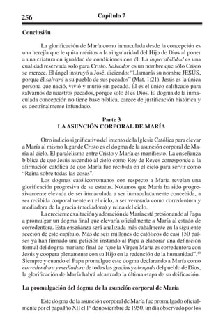 256 Capítulo 7 
Conclusión 
La glorificación de María como inmaculada desde la concepción es 
una herejía que le quita méritos a la singularidad del Hijo de Dios al poner 
a una criatura en igualdad de condiciones con él. La impecabilidad es una 
cualidad reservada solo para Cristo. Salvador es un nombre que sólo Cristo 
se merece. El ángel instruyó a José, diciendo: “Llamarás su nombre JESÚS, 
porque él salvará a su pueblo de sus pecados” (Mat. 1:21). Jesús es la única 
persona que nació, vivió y murió sin pecado. Él es el único calificado para 
salvarnos de nuestros pecados, porque solo él es Dios. El dogma de la inma-culada 
concepción no tiene base bíblica, carece de justificación histórica y 
es doctrinalmente infundado. 
Parte 3 
LA ASUNCIÓN CORPORAL DE MARÍA 
Otro indicio significativo del intento de la Iglesia Católica para elevar 
a María al mismo lugar de Cristo es el dogma de la asunción corporal de Ma-ría 
al cielo. El paralelismo entre Cristo y María es manifiesto. La enseñanza 
bíblica de que Jesús ascendió al cielo como Rey de Reyes corresponde a la 
afirmación católica de que María fue recibida en el cielo para servir como 
“Reina sobre todas las cosas”. 
Los dogmas católicorromanos con respecto a María revelan una 
glorificación progresiva de su estatus. Notamos que María ha sido progre-sivamente 
elevada de ser inmaculada a ser inmaculadamente concebida, a 
ser recibida corporalmente en el cielo, a ser venerada como corredentora y 
mediadora de la gracia (mediadora) y reina del cielo. 
La creciente exaltación y adoración de María está presionando al Papa 
a promulgar un dogma final que elevaría oficialmente a María al estado de 
corredentora. Esta enseñanza será analizada más cabalmente en la siguiente 
sección de este capítulo. Más de seis millones de católicos de casi 150 paí-ses 
ya han firmado una petición instando al Papa a elaborar una definición 
formal del dogma mariano final de “que la Virgen María es corredentora con 
Jesús y coopera plenamente con su Hijo en la redención de la humanidad”.49 
Siempre y cuando el Papa promulgue este dogma declarando a María como 
corredendora y mediadora de todas las gracias y abogada del pueblo de Dios, 
la glorificación de María habrá alcanzado la última etapa de su deificación. 
La promulgación del dogma de la asunción corporal de María 
Este dogma de la asunción corporal de María fue promulgado oficial-mente 
por el papa Pío XII el 1° de noviembre de 1950, un día observado por los 
 