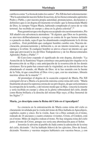 Mariología 257 
católicos como “La fiesta de todos los santos”. Pío XII declaró solemnemente: 
“Por la autoridad de nuestro Señor Jesucristo, de los bienaventurados apóstoles 
Pedro y Pablo, y por nuestra propia autoridad, pronunciamos, declaramos y 
definimos que es un dogma divinamente revelado: que la Inmaculada Madre 
de Dios, la siempre Virgen María, habiendo completado el curso de su vida 
terrenal, fue recibida en cuerpo y alma en la gloria celestial”.50 
Para garantizar que este dogma sea aceptado sin cuestionamientos, Pío 
XII añadió esta advertencia aterradora: “Si alguien, que Dios no lo permita, 
se atreviera deliberadamente a renegar en contra de lo que hemos definido 
o a ponerlo en duda, sepa él que ha abandonado completamente la fe divina 
y católica... Está prohibido que cualquier hombre cambie esto, Nuestra de-claración, 
pronunciamiento y definición o, en un intento temerario, que se 
oponga y lo refute. Si cualquier hombre se atreve a hacer un intento así, que 
sepa que provocará la ira del Dios Todopoderoso y de los Bienaventurados 
Apóstoles Pedro y Pablo”.51 
El Catecismo expande el significado de este dogma, diciendo: “La 
Asunción de la Santísima Virgen constituye una participación singular en la 
Resurrección de su Hijo y una anticipación de la resurrección de los demás 
cristianos: En tu parto has conservado la virginidad, en tu dormición no has 
abandonado el mundo, oh Madre de Dios: tú te has reunido con la fuente 
de la Vida, tú que concebiste al Dios vivo y que, con tus oraciones, librarás 
nuestras almas de la muerte”.52 
Al promulgar el dogma de la asunción corporal de María, Pío XII 
consiguió elevar a María a la posición máxima como reina del cielo. “María 
finalmente alcanzó la suprema corona de sus privilegios, de que sería inmune a 
la corrupción de la tumba, y del mismo modo que su Hijo, vencería la muerte 
y sería recibida en cuerpo y alma en la gloria sobrenatural del cielo, donde 
como Reina brillaría a la derecha del mismo Hijo suyo, el Rey Inmortal de 
los Siglos”.53 
María, ¿es descripta como la Reina del Cielo en el Apocalipsis? 
La creencia en la entronización de María como reina del cielo es 
claramente invalidada por la visión del trono de Dios hallada en Apocalipsis, 
capítulos cuatro y cinco. En la visión, Juan vio a Dios sentado en el trono, 
rodeado de 24 ancianos y cuatro criaturas vivientes. Cristo, el Cordero, está 
en el trono. Miles de ángeles rodean el trono. No hay ninguna reina del cielo 
junto al trono de Cristo, porque eso sería una abominación para el Señor. 
Jeremías le advierte al pueblo de Judá contra la adoración de la reina 
del cielo, diciendo: “Así ha hablado Jehová de los ejércitos, Dios de Israel, 
diciendo: Vosotros y vuestras mujeres hablasteis con vuestras bocas, y con 
 