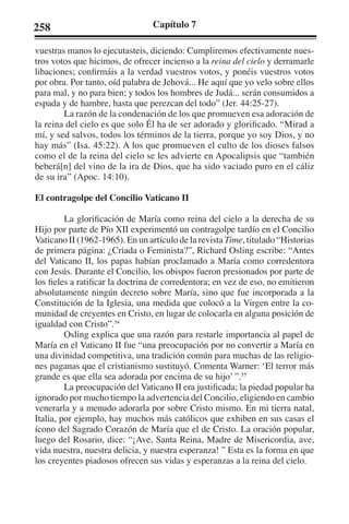258 Capítulo 7 
vuestras manos lo ejecutasteis, diciendo: Cumpliremos efectivamente nues-tros 
votos que hicimos, de ofrecer incienso a la reina del cielo y derramarle 
libaciones; confirmáis a la verdad vuestros votos, y ponéis vuestros votos 
por obra. Por tanto, oíd palabra de Jehová... He aquí que yo velo sobre ellos 
para mal, y no para bien; y todos los hombres de Judá... serán consumidos a 
espada y de hambre, hasta que perezcan del todo” (Jer. 44:25-27). 
La razón de la condenación de los que promueven esa adoración de 
la reina del cielo es que solo Él ha de ser adorado y glorificado. “Mirad a 
mí, y sed salvos, todos los términos de la tierra, porque yo soy Dios, y no 
hay más” (Isa. 45:22). A los que promueven el culto de los dioses falsos 
como el de la reina del cielo se les advierte en Apocalipsis que “también 
beberá[n] del vino de la ira de Dios, que ha sido vaciado puro en el cáliz 
de su ira” (Apoc. 14:10). 
El contragolpe del Concilio Vaticano II 
La glorificación de María como reina del cielo a la derecha de su 
Hijo por parte de Pío XII experimentó un contragolpe tardío en el Concilio 
Vaticano II (1962-1965). En un artículo de la revista Time, titulado “Historias 
de primera página: ¿Criada o Feminista?”, Richard Osling escribe: “Antes 
del Vaticano II, los papas habían proclamado a María como corredentora 
con Jesús. Durante el Concilio, los obispos fueron presionados por parte de 
los fieles a ratificar la doctrina de corredentora; en vez de eso, no emitieron 
absolutamente ningún decreto sobre María, sino que fue incorporada a la 
Constitución de la Iglesia, una medida que colocó a la Virgen entre la co-munidad 
de creyentes en Cristo, en lugar de colocarla en alguna posición de 
igualdad con Cristo”.54 
Osling explica que una razón para restarle importancia al papel de 
María en el Vaticano II fue “una preocupación por no convertir a María en 
una divinidad competitiva, una tradición común para muchas de las religio-nes 
paganas que el cristianismo sustituyó. Comenta Warner: ‘El terror más 
grande es que ella sea adorada por encima de su hijo’ ”.55 
La preocupación del Vaticano II era justificada; la piedad popular ha 
ignorado por mucho tiempo la advertencia del Concilio, eligiendo en cambio 
venerarla y a menudo adorarla por sobre Cristo mismo. En mi tierra natal, 
Italia, por ejemplo, hay muchos más católicos que exhiben en sus casas el 
ícono del Sagrado Corazón de María que el de Cristo. La oración popular, 
luego del Rosario, dice: “¡Ave, Santa Reina, Madre de Misericordia, ave, 
vida nuestra, nuestra delicia, y nuestra esperanza! ” Esta es la forma en que 
los creyentes piadosos ofrecen sus vidas y esperanzas a la reina del cielo. 
 