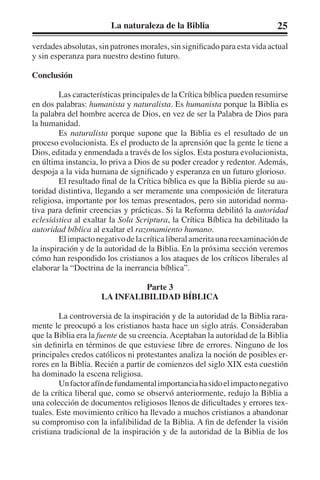 La naturaleza de la Biblia 25 
verdades absolutas, sin patrones morales, sin significado para esta vida actual 
y sin esperanza para nuestro destino futuro. 
Conclusión 
Las características principales de la Crítica bíblica pueden resumirse 
en dos palabras: humanista y naturalista. Es humanista porque la Biblia es 
la palabra del hombre acerca de Dios, en vez de ser la Palabra de Dios para 
la humanidad. 
Es naturalista porque supone que la Biblia es el resultado de un 
proceso evolucionista. Es el producto de la aprensión que la gente le tiene a 
Dios, editada y enmendada a través de los siglos. Esta postura evolucionista, 
en última instancia, lo priva a Dios de su poder creador y redentor. Además, 
despoja a la vida humana de significado y esperanza en un futuro glorioso. 
El resultado final de la Crítica bíblica es que la Biblia pierde su au-toridad 
distintiva, llegando a ser meramente una composición de literatura 
religiosa, importante por los temas presentados, pero sin autoridad norma-tiva 
para definir creencias y prácticas. Si la Reforma debilitó la autoridad 
eclesiástica al exaltar la Sola Scriptura, la Crítica Bíblica ha debilitado la 
autoridad bíblica al exaltar el razonamiento humano. 
El impacto negativo de la crítica liberal amerita una reexaminación de 
la inspiración y de la autoridad de la Biblia. En la próxima sección veremos 
cómo han respondido los cristianos a los ataques de los críticos liberales al 
elaborar la “Doctrina de la inerrancia bíblica”. 
Parte 3 
LA INFALIBILIDAD BÍBLICA 
La controversia de la inspiración y de la autoridad de la Biblia rara-mente 
le preocupó a los cristianos hasta hace un siglo atrás. Consideraban 
que la Biblia era la fuente de su creencia. Aceptaban la autoridad de la Biblia 
sin definirla en términos de que estuviese libre de errores. Ninguno de los 
principales credos católicos ni protestantes analiza la noción de posibles er-rores 
en la Biblia. Recién a partir de comienzos del siglo XIX esta cuestión 
ha dominado la escena religiosa. 
Un factor afín de fundamental importancia ha sido el impacto negativo 
de la crítica liberal que, como se observó anteriormente, redujo la Biblia a 
una colección de documentos religiosos llenos de dificultades y errores tex-tuales. 
Este movimiento crítico ha llevado a muchos cristianos a abandonar 
su compromiso con la infalibilidad de la Biblia. A fin de defender la visión 
cristiana tradicional de la inspiración y de la autoridad de la Biblia de los 
 