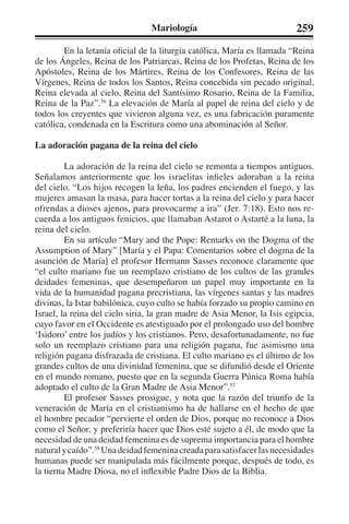 Mariología 259 
En la letanía oficial de la liturgia católica, María es llamada “Reina 
de los Ángeles, Reina de los Patriarcas, Reina de los Profetas, Reina de los 
Apóstoles, Reina de los Mártires, Reina de los Confesores, Reina de las 
Vírgenes, Reina de todos los Santos, Reina concebida sin pecado original, 
Reina elevada al cielo, Reina del Santísimo Rosario, Reina de la Familia, 
Reina de la Paz”.56 La elevación de María al papel de reina del cielo y de 
todos los creyentes que vivieron alguna vez, es una fabricación puramente 
católica, condenada en la Escritura como una abominación al Señor. 
La adoración pagana de la reina del cielo 
La adoración de la reina del cielo se remonta a tiempos antiguos. 
Señalamos anteriormente que los israelitas infieles adoraban a la reina 
del cielo. “Los hijos recogen la leña, los padres encienden el fuego, y las 
mujeres amasan la masa, para hacer tortas a la reina del cielo y para hacer 
ofrendas a dioses ajenos, para provocarme a ira” (Jer. 7:18). Esto nos re-cuerda 
a los antiguos fenicios, que llamaban Astarot o Astarté a la luna, la 
reina del cielo. 
En su artículo “Mary and the Pope: Remarks on the Dogma of the 
Assumption of Mary” [María y el Papa: Comentarios sobre el dogma de la 
asunción de María] el profesor Hermann Sasses reconoce claramente que 
“el culto mariano fue un reemplazo cristiano de los cultos de las grandes 
deidades femeninas, que desempeñaron un papel muy importante en la 
vida de la humanidad pagana precristiana, las vírgenes santas y las madres 
divinas, la Istar babilónica, cuyo culto se había forzado su propio camino en 
Israel, la reina del cielo siria, la gran madre de Asia Menor, la Isis egipcia, 
cuyo favor en el Occidente es atestiguado por el prolongado uso del hombre 
‘Isidoro’ entre los judíos y los cristianos. Pero, desafortunadamente, no fue 
solo un reemplazo cristiano para una religión pagana, fue asimismo una 
religión pagana disfrazada de cristiana. El culto mariano es el último de los 
grandes cultos de una divinidad femenina, que se difundió desde el Oriente 
en el mundo romano, puesto que en la segunda Guerra Púnica Roma había 
adoptado el culto de la Gran Madre de Asia Menor”.57 
El profesor Sasses prosigue, y nota que la razón del triunfo de la 
veneración de María en el cristianismo ha de hallarse en el hecho de que 
el hombre pecador “pervierte el orden de Dios, porque no reconoce a Dios 
como el Señor, y preferiría hacer que Dios esté sujeto a él, de modo que la 
necesidad de una deidad femenina es de suprema importancia para el hombre 
natural y caído”.58 Una deidad femenina creada para satisfacer las necesidades 
humanas puede ser manipulada más fácilmente porque, después de todo, es 
la tierna Madre Diosa, no el inflexible Padre Dios de la Biblia. 
 