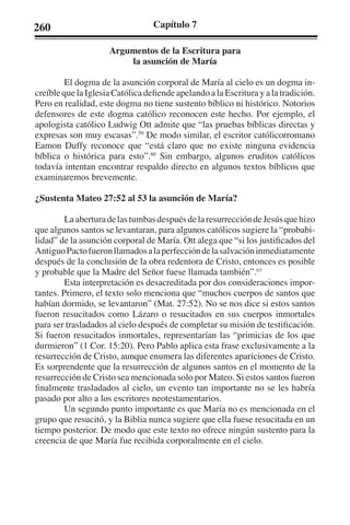 260 Capítulo 7 
Argumentos de la Escritura para 
la asunción de María 
El dogma de la asunción corporal de María al cielo es un dogma in-creíble 
que la Iglesia Católica defiende apelando a la Escritura y a la tradición. 
Pero en realidad, este dogma no tiene sustento bíblico ni histórico. Notorios 
defensores de este dogma católico reconocen este hecho. Por ejemplo, el 
apologista católico Ludwig Ott admite que “las pruebas bíblicas directas y 
expresas son muy escasas”.59 De modo similar, el escritor católicorromano 
Eamon Duffy reconoce que “está claro que no existe ninguna evidencia 
bíblica o histórica para esto”.60 Sin embargo, algunos eruditos católicos 
todavía intentan encontrar respaldo directo en algunos textos bíblicos que 
examinaremos brevemente. 
¿Sustenta Mateo 27:52 al 53 la asunción de María? 
La abertura de las tumbas después de la resurrección de Jesús que hizo 
que algunos santos se levantaran, para algunos católicos sugiere la “probabi-lidad” 
de la asunción corporal de María. Ott alega que “si los justificados del 
Antiguo Pacto fueron llamados a la perfección de la salvación inmediatamente 
después de la conclusión de la obra redentora de Cristo, entonces es posible 
y probable que la Madre del Señor fuese llamada también”.61 
Esta interpretación es desacreditada por dos consideraciones impor-tantes. 
Primero, el texto solo menciona que “muchos cuerpos de santos que 
habían dormido, se levantaron” (Mat. 27:52). No se nos dice si estos santos 
fueron resucitados como Lázaro o resucitados en sus cuerpos inmortales 
para ser trasladados al cielo después de completar su misión de testificación. 
Si fueron resucitados inmortales, representarían las “primicias de los que 
durmieron” (1 Cor. 15:20). Pero Pablo aplica esta frase exclusivamente a la 
resurrección de Cristo, aunque enumera las diferentes apariciones de Cristo. 
Es sorprendente que la resurrección de algunos santos en el momento de la 
resurrección de Cristo sea mencionada solo por Mateo. Si estos santos fueron 
finalmente trasladados al cielo, un evento tan importante no se les habría 
pasado por alto a los escritores neotestamentarios. 
Un segundo punto importante es que María no es mencionada en el 
grupo que resucitó, y la Biblia nunca sugiere que ella fuese resucitada en un 
tiempo posterior. De modo que este texto no ofrece ningún sustento para la 
creencia de que María fue recibida corporalmente en el cielo. 
 