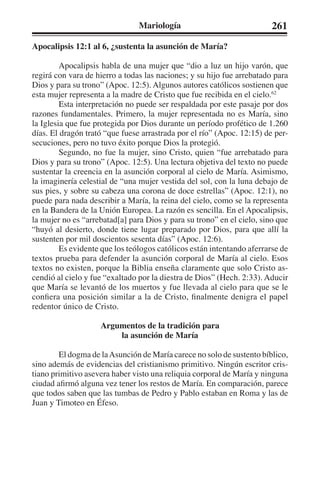 Mariología 261 
Apocalipsis 12:1 al 6, ¿sustenta la asunción de María? 
Apocalipsis habla de una mujer que “dio a luz un hijo varón, que 
regirá con vara de hierro a todas las naciones; y su hijo fue arrebatado para 
Dios y para su trono” (Apoc. 12:5). Algunos autores católicos sostienen que 
esta mujer representa a la madre de Cristo que fue recibida en el cielo.62 
Esta interpretación no puede ser respaldada por este pasaje por dos 
razones fundamentales. Primero, la mujer representada no es María, sino 
la Iglesia que fue protegida por Dios durante un período profético de 1.260 
días. El dragón trató “que fuese arrastrada por el río” (Apoc. 12:15) de per-secuciones, 
pero no tuvo éxito porque Dios la protegió. 
Segundo, no fue la mujer, sino Cristo, quien “fue arrebatado para 
Dios y para su trono” (Apoc. 12:5). Una lectura objetiva del texto no puede 
sustentar la creencia en la asunción corporal al cielo de María. Asimismo, 
la imaginería celestial de “una mujer vestida del sol, con la luna debajo de 
sus pies, y sobre su cabeza una corona de doce estrellas” (Apoc. 12:1), no 
puede para nada describir a María, la reina del cielo, como se la representa 
en la Bandera de la Unión Europea. La razón es sencilla. En el Apocalipsis, 
la mujer no es “arrebatad[a] para Dios y para su trono” en el cielo, sino que 
“huyó al desierto, donde tiene lugar preparado por Dios, para que allí la 
sustenten por mil doscientos sesenta días” (Apoc. 12:6). 
Es evidente que los teólogos católicos están intentando aferrarse de 
textos prueba para defender la asunción corporal de María al cielo. Esos 
textos no existen, porque la Biblia enseña claramente que solo Cristo as-cendió 
al cielo y fue “exaltado por la diestra de Dios” (Hech. 2:33). Aducir 
que María se levantó de los muertos y fue llevada al cielo para que se le 
confiera una posición similar a la de Cristo, finalmente denigra el papel 
redentor único de Cristo. 
Argumentos de la tradición para 
la asunción de María 
El dogma de la Asunción de María carece no solo de sustento bíblico, 
sino además de evidencias del cristianismo primitivo. Ningún escritor cris-tiano 
primitivo asevera haber visto una reliquia corporal de María y ninguna 
ciudad afirmó alguna vez tener los restos de María. En comparación, parece 
que todos saben que las tumbas de Pedro y Pablo estaban en Roma y las de 
Juan y Timoteo en Éfeso. 
 