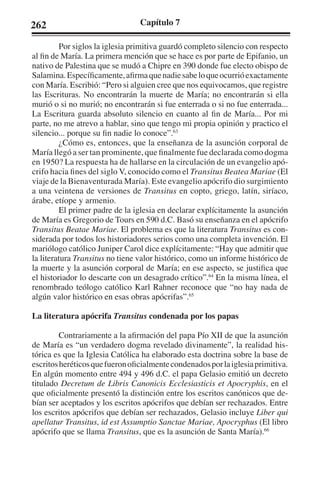262 Capítulo 7 
Por siglos la iglesia primitiva guardó completo silencio con respecto 
al fin de María. La primera mención que se hace es por parte de Epifanio, un 
nativo de Palestina que se mudó a Chipre en 390 donde fue electo obispo de 
Salamina. Específicamente, afirma que nadie sabe lo que ocurrió exactamente 
con María. Escribió: “Pero si alguien cree que nos equivocamos, que registre 
las Escrituras. No encontrarán la muerte de María; no encontrarán si ella 
murió o si no murió; no encontrarán si fue enterrada o si no fue enterrada... 
La Escritura guarda absoluto silencio en cuanto al fin de María... Por mi 
parte, no me atrevo a hablar, sino que tengo mi propia opinión y practico el 
silencio... porque su fin nadie lo conoce”.63 
¿Cómo es, entonces, que la enseñanza de la asunción corporal de 
María llegó a ser tan prominente, que finalmente fue declarada como dogma 
en 1950? La respuesta ha de hallarse en la circulación de un evangelio apó-crifo 
hacia fines del siglo V, conocido como el Transitus Beatea Mariae (El 
viaje de la Bienaventurada María). Este evangelio apócrifo dio surgimiento 
a una veintena de versiones de Transitus en copto, griego, latín, siríaco, 
árabe, etíope y armenio. 
El primer padre de la iglesia en declarar explícitamente la asunción 
de María es Gregorio de Tours en 590 d.C. Basó su enseñanza en el apócrifo 
Transitus Beatae Mariae. El problema es que la literatura Transitus es con-siderada 
por todos los historiadores serios como una completa invención. El 
mariólogo católico Juniper Carol dice explícitamente: “Hay que admitir que 
la literatura Transitus no tiene valor histórico, como un informe histórico de 
la muerte y la asunción corporal de María; en ese aspecto, se justifica que 
el historiador lo descarte con un desagrado crítico”.64 En la misma línea, el 
renombrado teólogo católico Karl Rahner reconoce que “no hay nada de 
algún valor histórico en esas obras apócrifas”.65 
La literatura apócrifa Transitus condenada por los papas 
Contrariamente a la afirmación del papa Pío XII de que la asunción 
de María es “un verdadero dogma revelado divinamente”, la realidad his-tórica 
es que la Iglesia Católica ha elaborado esta doctrina sobre la base de 
escritos heréticos que fueron oficialmente condenados por la iglesia primitiva. 
En algún momento entre 494 y 496 d.C. el papa Gelasio emitió un decreto 
titulado Decretum de Libris Canonicis Ecclesiasticis et Apocryphis, en el 
que oficialmente presentó la distinción entre los escritos canónicos que de-bían 
ser aceptados y los escritos apócrifos que debían ser rechazados. Entre 
los escritos apócrifos que debían ser rechazados, Gelasio incluye Liber qui 
apellatur Transitus, id est Assumptio Sanctae Mariae, Apocryphus (El libro 
apócrifo que se llama Transitus, que es la asunción de Santa María).66 
 