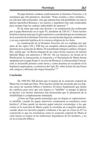 Mariología 263 
El papa Gelasio condena explícitamente la literatura Transitus y la 
enseñanza que ella promueve, diciendo: “Estos escritos y otros similares... 
no solo han sido rechazados, sino que además han sido prohibidos en toda la 
Iglesia Apostólica Romana y sus autores y seguidores han sido condenados 
para siempre bajo las cadenas indisolubles de anatema”.67 
Es de notar que todo este decreto y su condenación fue reafirmado 
por el papa Hormisdas en el siglo VI, alrededor de 520 d.C.68 Estos hechos 
históricos demuestran que la iglesia primitiva consideraba que las enseñanzas 
de la asunción de la literatura Transitus era una herejía digna de condenación, 
y no una expresión legítima de la creencia religiosa de los fieles. 
La condenación de la literatura Transitus tal vez explique por qué 
antes de los siglos VII y VIII hay un completo silencio patrístico sobre la 
doctrina de la asunción de María. El renombrado litúrgico católico, Gregory 
Dix, señala que “en Roma ninguna de las cinco fiestas mayores de nuestra 
Querida Mujer son anteriores a 700 d.C. En ese entonces, las fiestas de la 
Purificación, la Anunciación, la Asunción y el Nacimiento de María fueron 
adoptadas por el papa Sergio I, un sirio de Bizancio. La Inmaculada Concep-ción 
se desarrolló primero como fiesta y como doctrina en occidente en la 
Inglaterra anglosajona, a comienzos del siglo XI, sobre la base de una forma 
más antigua y diferente del origen bizantino”.69 
Conclusión 
En 1950 Pío XII declaró que el dogma de la asunción corporal de 
María fue revelado por Dios. Pero nuestro estudio ha mostrado que ese dog-ma 
carece de sustento bíblico e histórico. El único fundamento que tienen 
los católicos para creer que este dogma es “infalible” es porque la Iglesia 
lo declara. Los hechos anteriores han demostrado que la afirmación de la 
infalibilidad es completamente infundada. 
¿Cómo un Papa puede promulgar que un dogma es supuestamen-te 
infalible, cuando los papas anteriores condenaron su enseñanza como 
herética? ¿Cómo puede un decreto papal anterior excomulgar a los que 
creían en la asunción de María según lo enseñaba un evangelio apócrifo, 
cuando ahora los decretos papales condenan a los que no creen en él? La 
conclusión es que las enseñanzas como la asunción corporal de María al 
cielo tienen su origen en las tradiciones legendarias de los hombres, y no 
en la revelación bíblica. 
 